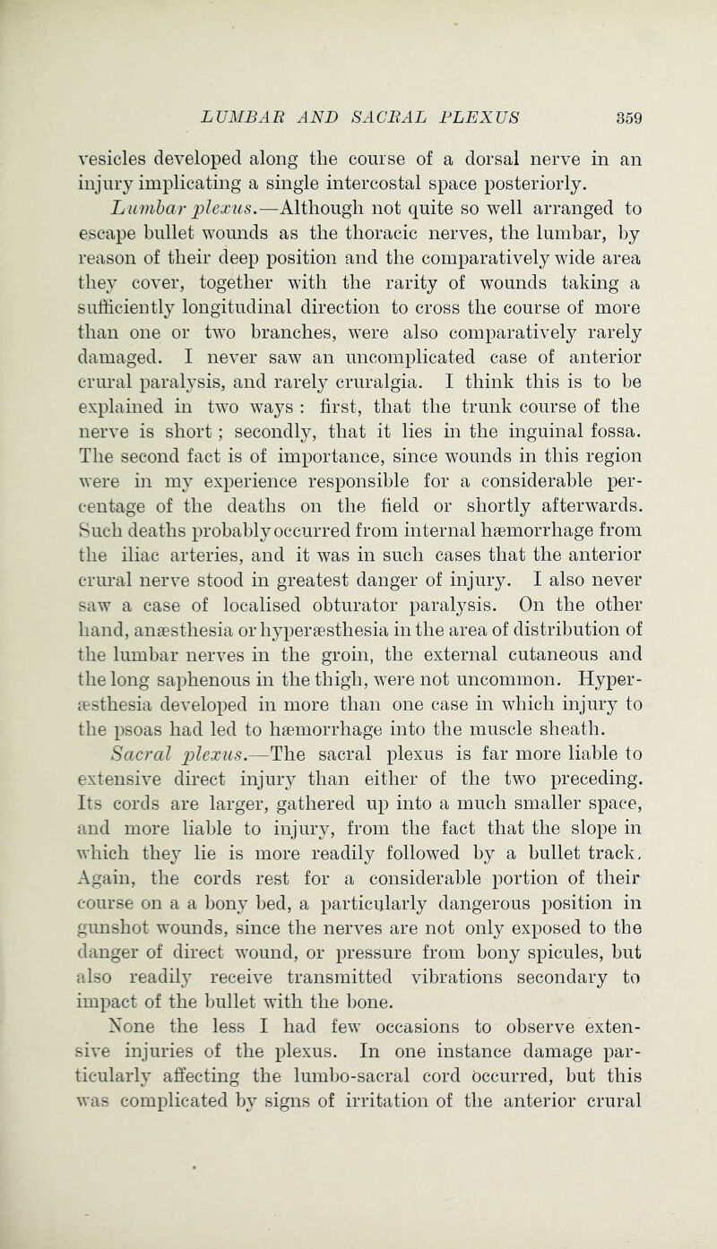 vesicles developed along the course of a dorsal nerve in an injury implicating a single intercostal space posteriorly. Lumbar plexus.—Although not quite so well arranged to escape bullet wounds as the thoracic nerves, the lumbar, by reason of their deep position and the comparatively wide area they cover, together with the rarity of wounds taking a sufficiently longitudinal direction to cross the course of more than one or two branches, w'ere also comparatively rarely damaged. I never saw an uncomplicated case of anterior crural paralysis, and rarely cruralgia. I think this is to be explained in two ways : first, that the trunk course of the nerve is short; secondly, that it lies in the inguinal fossa. The second fact is of importance, since wounds in this region were in my experience responsible for a considerable per- centage of the deaths on the field or shortly afterwards. Such deaths probably occurred from internal haemorrhage from the iliac arteries, and it was in such cases that the anterior crural nerve stood in greatest danger of injury. I also never saw a case of localised obturator paralysis. On the other hand, anaesthesia or hyperaesthesia in the area of distribution of the lumbar nerves in the groin, the external cutaneous and the long saphenous in the thigh, were not uncommon. Hyper- festhesia developed in more than one case in which injury to the psoas had led to haemorrhage into the muscle sheath. Sacral plexus.—The sacral plexus is far more liable to extensive direct injury than either of the two preceding. Its cords are larger, gathered up into a much smaller space, and more liable to injury, from the fact that the slope in which the}^ lie is more readily followed by a bullet track. Again, the cords rest for a considerable portion of their course on a a bony bed, a particularly dangerous position in gunshot wounds, since the nerves are not only exposed to the danger of direct wound, or pressure from bony spicules, but also readily receive transmitted vibrations secondary to impact of the bullet with the hone. None the less I had few occasions to observe exten- sive injuries of the plexus. In one instance damage par- ticularly affecting the lumbo-sacral cord Occurred, but this was complicated by signs of irritation of the anterior crural