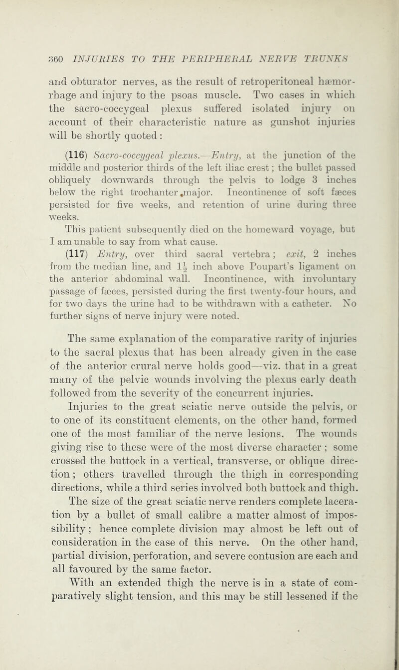 and obturator nerves, as the result of retroperitoneal lijemor- rhage and injury to the psoas muscle. Two cases in which the sacro-coccygeal plexus sullered isolated injury on account of their characteristic nature as gunshot injuries will be shortly quoted : (116) Sacro-coccygeal plexus.—Entry, at the junction of the middle and posterior thirds of the left iliac crest; the bullet passed obliquely downwards through the pelvis to lodge 3 inches below the right trochanteivnajor. Incontinence of soft faeces persisted tor five weeks, and retention of urine during three weeks. This patient sul)sequently died on the homeward voyage, but I am unalfie to say from what cause. (117) Entry, over third sacral vertebra; exit, 2 inches from the median line, and inch above IVjiipart’s ligament on tlie anterior abdominal wall. Incontinence, with involuntary passage of fieces, persisted during the first twenty-four hours, and for two days the urine had to be withd]*awn with a catheter. No further signs of nerve injury were noted. The same explanation of the comparative rarity of injuries to the sacral plexus that has been already given in the case of the anterior crural nerve holds good—viz. that in a great many of the pelvic wounds involving the plexus early death followed from the severity of the concurrent injuries. Injuries to the great sciatic nerve outside the pelvis, or to one of its constituent elements, on the other hand, formed one of the most familiar of the nerve lesions. The wounds giving rise to these were of the most diverse character; some crossed the buttock in a vertical, transverse, or oblique direc- tion ; others travelled through the thigh in corresponding directions, while a third series involved both buttock and thigh. The size of the great sciatic nerve renders complete lacera- tion by a bullet of small calibre a matter almost of impos- sibility ; hence complete division may almost be left out of consideration in the case of this nerve. On the other hand, partial division, perforation, and severe contusion are each and all favoured bv the same factor. With an extended thigh the nerve is in a state of com- paratively slight tension, and this may be still lessened if the