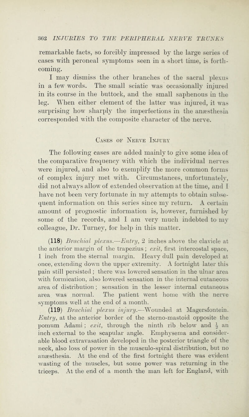 remarkable facts, so forcibly impressed by the large series of cases with peroneal symptoms seen in a short time, is forth- coming. I may dismiss the other branches of the sacral plexus in a few words. The small sciatic was occasionally injured in its course in the buttock, and the small saphenous in the leg. When either element of the latter was injured, it was surprising how sharply the imperfections in the anaesthesia corresponded with the composite character of the nerve. Cases of Nerve Injury The following cases are added mainly to give some idea of the comparative frequency with which the individual nerves were injured, and also to exemplify the more common forms of complex injury met with. Circumstances, unfortunately, did not always allow of extended observation at the time, and 1 have not been very fortunate in my attempts to obtain sul)se- quent information on this series since my return. A certain amount of prognostic information is, however, furnished by some of the records, and I am very much indebted to my colleague. Dr. Turney, for help in this matter. (118) Brachial plexus.—Entry, 2 inches above the clavicle at the anterior margin of the trapezius; exit, first intercostal space, 1 inch from the sternal margin. Heavy dull pain developed at once, extending down the upper extremity. A fortnight later this pain still persisted; there was lowered sensation in the ulnar area with formication, also lowered sensation in the internal cutaneous area of distribution; sensation in the lesser internal cutaneous area w’as normal. The patient went home with the nerve symptoms well at the end of a month. (119) Brachial plexus injury.—Wounded at Magersfontein. Entry, at the anterior border of the sterno-mastoid opposite the pomum Adami; exit, through the ninth rib below and h an inch external to the scapular angle. Emphysema and consider- able blood extravasation developed in the posterior triangle of the neck, also loss of power in the musculo-spiral distribution, but no anaesthesia. At the end of the first fortnight there w’as evident wasting of the muscles, but some power was returning in the triceps. At the end of a month the man left for England, with