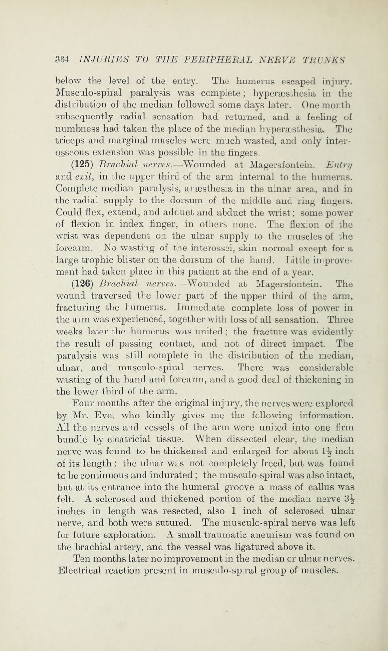 below the level of the entry. The humerus escaped injury. Musculo-spiral paralysis was complete; hyperaesthesia in the distribution of the median followed some days later. One month subsequently radial sensation had returned, and a feeling of numbness had taken the place of the median hyperassthesia. The triceps and marginal muscles were much wasted, and only inter- o_sseous extension was possible in the fingers. (125) Brachial nerves.—Wounded at Magersfontein. Entry and exit, in the upper third of the arm internal to the humerus. Complete median paralysis, anaesthesia in the ulnar area, and in the radial supply to the dorsum of the middle and ring fingers. Could flex, extend, and adduct and abduct the wrist; some power of flexion in index finger, in others none. The flexion of the wrist was dependent on the ulnar supply to the muscles of the forearm. No wasting of the interossei, skin normal except for a large trophic blister on the dorsum of the hand. Little improve- ment had taken place in this patient at tlie end of a year. (126) Brachial nerves.—Wounded at Magersfontein. The wound ti-aversed the lower part of the upper third of the arm, fracturing the humerus. Immediate complete loss of power in the arm was experienced, together with loss of all sensation. Three weeks later the humerus was united ; the fracture was evidently the result of passing contact, and not of direct impact. The paralysis was still complete in the distribution of the median, ulnar, and musculo-spiral nerves. There was considerable wasting of the hand and forearm, and a good deal of thickening in the lower third of the arm. Four months after the original injury, the nerves were explored by Mr. Eve, who kindly gives me the following information. All the nerves and vessels of the arm were united into one firm bundle by cicatricial tissue. When dissected clear, the median nerve was found to be thickened and enlarged for about inch of its length ; the ulnar was not completely freed, but was found to be continuous and indurated ; the musculo-spiral was also intact, but at its entrance into the humeral groove a mass of callus was felt. A sclerosed and thickened portion of the median nerve 3^ inches in length was resected, also 1 inch of sclerosed ulnar nerve, and both were sutured. The musculo-spiral nerve was left for future exploration. A small traumatic aneurism w^as found on the brachial artery, and the vessel was ligatured above it. Ten months later no improvement in the median or ulnar nerves. Electrical reaction present in musculo-spiral group of muscles.