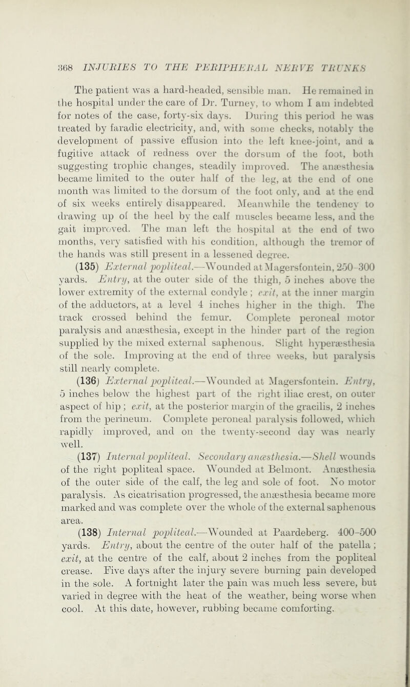 The patient was a liard-lieaded, sensi))le man. He remained in the hospital under the care of Dr. Turney, to whom I am indeljted for notes of the case, forty-six days. During this period he was treated by faradic electricity, and, with some checks, notably the development of passive effusion into the left knee-joint, and a fugitive attack of redness over the dorsum of the foot, hotli suggesting tropliic changes, steadily improved. The ana^stliesia became limited to tlie outer half of tlie leg, at tlie end of one month was limited to tlie dorsum of the foot only, and at the end of six weeks entirely disappeared. Meanwhile the tendency to drawing up ol the heel by the calf muscles became less, and the gait improved. The man left the hospital at the end of two months, very satisfied with his condition, although the tremor of the hands was still present in a lessened degree. (135) External -Wounded at Magersfontein, 'ISO 300 yards. Entry, at the outer side of the thigh, 5 inches above the lower extremity of the external condyle ; exit, at the inner margin of the adductors, at a level 4 inches higher in the thigh. The track crossed behind the femur. Complete peroneal motor paralysis and aniesthesia, except in the hinder part of the region supplied by the mixed external saphenous. Slight hypeiu*sthesia of the sole. Improving at the end of three weeks, but paralysis still nearly complete. (136) External popliteal.—Wounded at Magersfontein. Entry, 5 inches below the highest part of the right iliac crest, on outer aspect of hip ; exit, at the posterior margin of the gracilis, 2 inches from the perineum. Complete peroneal paralysis followed, which rapidly improved, and on the twenty-second day was nearly well. (137) Internal popliteal. Secondary ancestliesia.—Shell wounds of the right popliteal space. Wounded at Belmont. Angesthesia of the outer side of the calf, the leg and sole of foot. Xo motor paralysis. As cicatrisation progressed, the angesthesia became more marked and was complete over the whole of the external saphenous area. (138) Internal p)opliteal.-—Wounded at Paardeberg. 400-500 yards. Entry, about the centre of the outer half of the patella ; exit, at the centre of the calf, about I inches from the popliteal crease. Dive days after the injury severe burning pain developed in the sole. A fortnight later the pain was much less severe, but varied in degree with the heat of the weather, being worse when cool. At this date, however, rubbing became comforting.