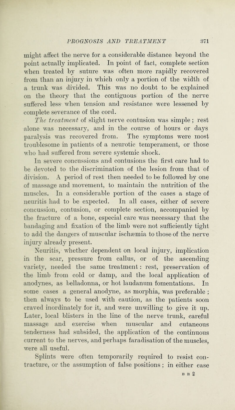 might affect the nerve for a considerable distance beyond the point actually implicated. In point of fact, complete section ^Yhen treated by suture was often more rapidly recovered from than an injury in which only a portion of the width of a trunk was divided. This was no doubt to be explained on the theory that the contiguous portion of the nerve suffered less- when tension and resistance were lessened by complete severance of the cord. The treatment of slight nerve contusion was simple; rest alone was necessary, and in the course of hours or days paralysis was recovered from. The symptoms were most troublesome in patients of a neurotic temperament, or those who had suffered from severe systemic shock. In severe concussions and contusions the first care had to be devoted to the discrimination of the lesion from that of division. A period of rest then needed to be followed by one of massage and movement, to maintain the nutrition of the muscles. In a considerable portion of the cases a stage of neuritis had to be expected. In all cases, either of severe concussion, contusion, or complete section, accompanied by the fracture of a bone, especial care was necessary that the bandaging and fixation of the limb were not sufficiently tight to add the dangers of muscular ischaemia to those of the nerve injury already present. Neuritis, whether dependent on local injury, implication in the scar, pressure from callus, or of the ascending variety, needed the same treatment: rest, preservation of the limb from cold or damp, and the local application of anodynes, as belladonna, or hot laudanum fomentations. In some cases a general anodyne, as morphia, was preferable ; then always to be used with caution, as the patients soon craved inordinately for it, and were unwilling to give it up. Later, local blisters in the line of the nerve trunk, careful massage and exercise when muscular and cutaneous tenderness had subsided, the application of the continuous current to the nerves, and perhaps faradisation of the muscles, were all useful. Splints were often temporarily required to resist con- tracture, or the assumption of false positions ; in either case B B 2