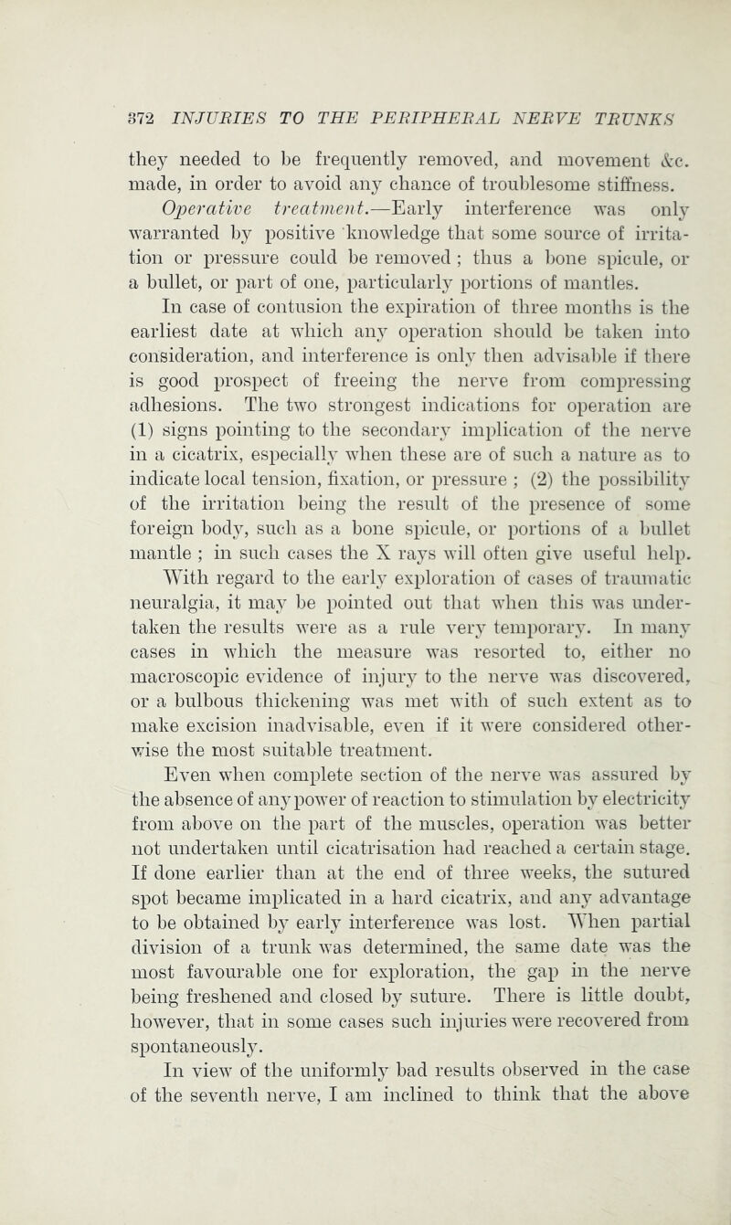 they needed to be frequently removed, and movement See, made, in order to avoid any chance of troublesome stiffness. Operative treatment.—Early interference was only warranted by positive knowledge that some source of irrita- tion or pressure could be removed ; thus a bone spicule, or a bullet, or part of one, particularly portions of mantles. In case of contusion the expiration of three months is the earliest date at which any operation should be taken into consideration, and interference is only then advisal)le if there is good prospect of freeing the nerve from compressing adhesions. The two strongest indications for operation are (1) signs pointing to the secondary implication of the nerve in a cicatrix, especially when these are of such a nature as to indicate local tension, fixation, or pressure ; (2) the possibility of the irritation being the result of the presence of some foreign body, such as a bone spicule, or portions of a bullet mantle ; in such cases the X rays will often give useful help. With regard to the early exploration of cases of traumatic neuralgia, it may be pointed out that when this was under- taken the results were as a rule very temporary. In many cases in which the measure was resorted to, either no macroscopic evidence of injury to the nerve was discovered, or a bulbous thickening was met with of such extent as to make excision inadvisable, even if it were considered other- Vvdse the most suitable treatment. Even when complete section of the nerve was assured by the absence of any power of reaction to stimulation by electricity from above on the part of the muscles, operation was better not undertaken until cicatrisation had reached a certain stage. If done earlier than at the end of three weeks, the sutured spot became implicated in a hard cicatrix, and anj^ advantage to be obtained by earl}’ interference was lost. When partial division of a trunk was determined, the same date was the most favourable one for exploration, the gap in the nerve being freshened and closed by suture. There is little doubt, however, that in some cases such injuries were recovered from spontaneously. In view of the uniformly bad results observed in the case of the seventh nerve, I am inclined to think that the above