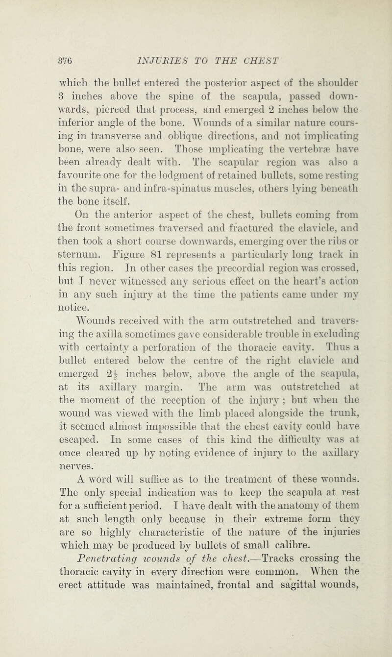 which the bullet entered the posterior aspect of the shoulder 8 inches above the spine of the scapula, passed down- wards, pierced that process, and emerged *2 inches below the inferior angle of the bone. Wounds of a similar nature cours- ing in transverse and oblique directions, and not implicating bone, were also seen. Those implicating the vertebra* have been already dealt with. The scapular region was also a favourite one for the lodgment of retained bullets, some resting in the supra- and infra-spinatus muscles, others lying beneath the bone itself. On the anterior aspect of the chest, bullets coming from the front sometimes traversed and fractured the clavicle, and then took a short course downwards, emerging over the rilis or sternum. Figure 81 represents a particularly long track in this region. In other cases the precordial region was crossed, but I never witnessed any serious effect on the heart’s action in any such injury at the time the patients came under my notice. Wounds received with the arm outstretched and travers- ing the axilla sometimes gave considerable trouble in excluding with certainty a perforation of the thoracic cavity. Thus a bullet entered below the centre of the right clavicle and emerged 21 inches below, above the angle of the scapula, at its axillary margin. The arm was outstretched at the moment of the reception of the injury ; but when the wound was viewed with the limb placed alongside the trunk, it seemed almost impossible that the chest cavity could have escaped. In some cases of this kind the difficulty was at once cleared up by noting evidence of injury to the axillary nerves. A word will suffice as to the treatment of these wounds. The only special indication was to keep the scapula at rest for a sufficient period. I have dealt with the anatomy of them at such length only because in their extreme form they are so highly characteristic of the nature of the injuries which may be produced by bullets of small calibre. Penetrating icounds of the chest.—Tracks crossing the thoracic cavity in every direction were common. When the erect attitude was maintained, frontal and sagittal wounds,