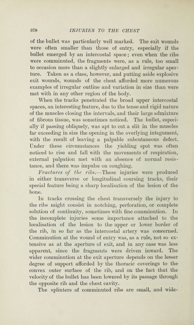 of the bullet was particularly well marked. The exit wounds w^ere often smaller than those of entry, especially if the bullet emerged by an intercostal space; even when the ribs were comminuted, the fragments were, as a rule, too small to occasion more than a slightly enlarged and irregular aper- ture. Taken as a class, however, and putting aside explosive exit wounds, wounds of the chest afforded more numerous examples of irregular outline and variation in size than were met with in any other region of the body. When the tracks penetrated the broad upper intercostal spaces, an interesting feature, due to the tense and rigid nature of the muscles closing the intervals, and their large admixture of fibrous tissue, was sometimes noticed. The bullet, especi- ally if passing obliquely, was apt to cut a slit in the muscles far exceeding in size the opening in the overlying integument, with the result of leaving a palpable subcutaneous defect. Under these circumstances the yielding spot was often noticed to rise and fall with the movements of respiration, external palpation met with an absence of normal resis- tance, and there was impulse on coughing. Fractures of the ribs.—These injuries were produced in either transverse or longitudinal coursing tracks, their special feature being a sharp localisation of the lesion of the bone. In tracks crossing the chest transversely the injury to the ribs might consist m notching, perforation, or complete solution of continuity, sometimes with fine comminution. In the incomplete injuries some importance attached to the localisation of the lesion to the upper or lower border of the rib, in so far as the intercostal arteiy was concerned. Comminution at the wound of entry was, as a rule, not so ex- tensive as at the aperture of exit, and hi any case was less apparent, since the fragments were driven inward. The wider comminution at the exit aperture depends on the lesser degree of support afforded by the thoracic coverings to the convex outer surface of the rib, and on the fact that the velocity of the bullet has been lowered by its passage through the opposite rib and the chest cavity. The splinters of comminuted ribs are small, and wide-