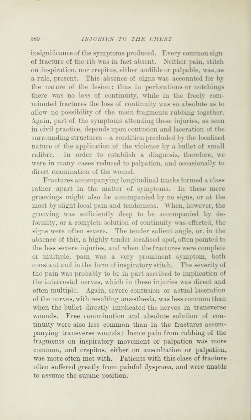 insigniticaiice of the symptoms produced. Every common sign of fracture of the rib was in fact absent. Neither pain, stitch on inspiration, nor crepitus, either audible or palpable, was, as a rule, present. This absence of signs was accounted for by the natiu'e of the lesion : thus in perforations or notchings there was no loss of continuity, while in the freely com- minuted fractures the loss of continuity v’as so absolute as to allow no possibility of the main fragments rubbing together. Again, part of the symptoms attending these injuries, as seen in civil practice, depends upon contusion and laceration of the surrounding structures—a condition precluded by the localised nature of the application of the violence by a bullet of small calibre. In order to establish a diagnosis, therefore, we were in many cases reduced to palpation, and occasionally to direct examination of the wound. Fractures accompanying longitudinal tracks formed a class rather apart in the matter of symptoms. In these mere groovings might also be accompanied l)y no signs, or at the most by slight local pain and tenderness. When, however, the grooving was sufficiently deep to be accompanied by de- formity, or a complete solution of continuity was ejected, the signs were often severe. The tender salient angle, or, in the absence of this, a highly tender localised spot, often pointed to the less severe injuries, and when the fractures were complete or multiple, pain was a very prominent symptom, both constant and in the form of inspiratory stitch. The severity of the pain was probably to be in part ascribed to implication of the intercostal nerves, which in these injuries was direct and often multiple. Again, severe contusion or actual laceration of the nerves, with resulthig anaesthesia, was less common than when the bullet dmectly implicated the nerves in transverse woimds. Free comminution and absolute solution of con- tinuity were also less common than in the fractures accom- panying transverse womids ; hence pain from rubbing of the fragments on inspiratory movement or palpation was more common, and crepitus, either on auscultation or palpation, was more often met with. Patients with this class of fracture often suffered greatly from painful dyspnoea, and were unable to assume the supine position.