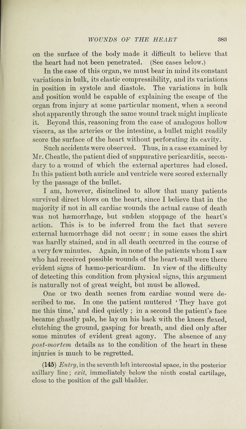 on the surface of the body made it difficult to believe that the heart had not been penetrated. (See cases below.) In the case of this organ, we must bear in mind its constant variations in bulk, its elastic compressibility, and its variations in position in systole and diastole. The variations in bulk and position would be capable of explaining the escape of the organ from injury at some particular moment, when a second shot apparently through the same wound track might implicate it. Beyond this, reasoning from the case of analogous hollow viscera, as the arteries or the intestine, a bullet might readily score the surface of the heart, without perforating its cavity. Such accidents were observed. Thus, in a case examined by Mr. Cheatle, the patient died of suppurative pericarditis, secon- daiy to a wound of which the external apertures had closed. In this patient both auricle and ventricle were scored externally by the passage of the bullet. I am, however, disinclined to allow that many patients survived direct blows on the heart, since I believe that in the majority if not in all cardiac wounds the actual cause of death was not haemorrhage, but sudden stoppage of the heart’s action. This is to be inferred from the fact that severe external haemorrhage did not occur; in some cases the shirt was hardly stained, and in all death occurred in the course of a very few minutes. Again, in none of the patients whom I saw who had received possible wounds of the heart-wall were there evident signs of haemo-pericardium. In view of the difficulty of detecting this condition from physical signs, this argument is naturally not of great weight, but must be allowed. One or two death scenes from cardiac wound were de- scribed to me. In one the patient muttered ‘ They have got me this time,’ and died quietly ; in a second the patient’s face became ghastly pale, he lay on his back with the knees flexed, clutching the ground, gasping for breath, and died only after some minutes of evident great agony. The absence of any post-mortem details as to the condition of the heart in these injuries is much to be regretted. (145) Entry, in the seventh left intercostal space, in the posterior axillary line; exit, immediately below the ninth costal cartilage, close to the position of the gall bladder.