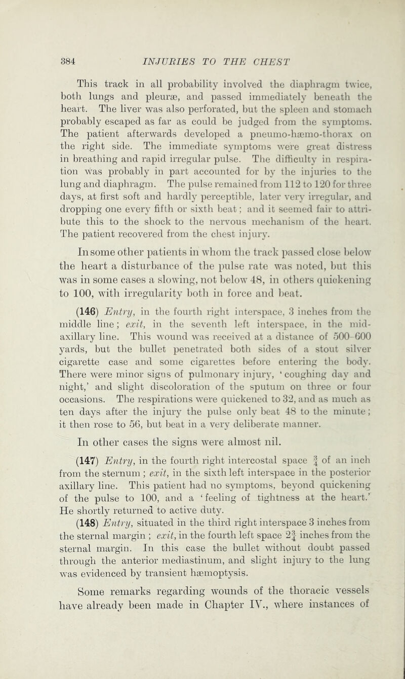 This track in all probability involved the diaphragm twice, both lungs and pleurae, and passed immediately beneath the heart. The liver was also perforated, but the spleen and stomach probably escaped as far as could he judged from the symptoms. The patient afterwards developed a pneumo-haemo-thorax on the right side. The immediate symptoms were great distress in breathing and rapid irregular pulse. The difficulty in respira- tion was probably in part accounted for by the injuries to the lung and diaphragm. Tlie pulse remained from 112 to 120 for tliree days, at first soft and hardly perceptible, later very irregular, and dropping one every fifth or sixth beat; and it seemed fair to attri- l)ute this to the shock to tlie nervous mechanism of the heart. The patient recovered from the chest injury. In some other patients in whom the track passed close l)elow the heart a disturbance of the pulse rate was noted, l)ut this w^as in some cases a slowing, not l)elow 48, in others {piickening to 100, with irregularity ])otli in force and l)eat. (146) Entry, in the fourth right interspace, 3 inches from tlie middle line; exit, in the seventh left interspace, in the mid- axillary line. This wound was received at a distance of 500-GOO yards, but the liullet penetrated both sides of a stout silver cigarette case and some cigarettes before entering the liody. There were minor signs of pulmonary injury, ‘ coughing day and night,’ and slight discoloration of the sputum on three or four occasions. The respirations were quickened to 32, and as much as ten days after the injury the pulse only heat 48 to the minute; it then rose to 56, but beat in a very deliberate manner. In other cases the signs were almost nil. (147) Entry, in the fourth right intercostal space | of an inch from the sternum ; exit, in the sixth left interspace in the posterior axillary line. This patient had no symptoms, beyond quickening of the pulse to 100, and a ‘ feeling of tightness at the heart.’ He shortly returned to active duty. (148) Entry, situated in the third right interspace 3 inches from the sternal margin ; exit, in the fourth left space 2| inches from the sternal margin. In this case the bullet without doubt passed through the anterior mediastinum, and slight injury to the lung was evidenced by transient haemoptysis. Some remarks regarding wounds of the thoracic vessels have already been made in Chapter lY., where instances of