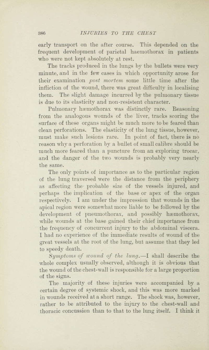 early transport on the after course. This depended on the frequent development of parietal haemothorax in patients who were not kept absolutely at rest. The tracks produced in the lungs by the bullets were very minute, and in the few cases in which opportunity arose for their examination jjo-sf mortem some little time after the infliction of the wound, there was great difficulty in localising them. The slight damage incurred by the pulmonary tissue is due to its elasticity and non-resistent character. Pulmonary hrumothorax was distinctly rare. Pieasoning from the analogous wounds of the liver, tracks scormg the surface of these organs might be much more to be feared than clean perforations. The elasticity of the lung tissue, however, must make such lesions rare. In point of fact, there is no reason why a perforation by a bullet of small calibre should be much more feared than a puncture from an exploring trocar, and the danger of the two wounds is probably very nearly the same. The only points of importance as to the particular region of the lung traversed were the distance from the periphery as affecting the- probable size of the vessels injured, and perhaps the implication of the base or apex of the organ respectively. I am under the impression that wounds in the apical region were somewhat more liable to be followed by the development of pneumothorax, and possibly haemothorax, while wounds at the base gained their chief importance from the frequency of concurrent injury to the abdominal viscera. I had no experience of the immediate results of wound of the great vessels at the root of the lung, but assume that they led to speedy death. Symptoms of wound of the lung.—I shall describe the whole complex usually observed, although it is obvious that the wound of the chest-wall is responsible for a large proportion of the signs. The majority of these injuries were accompanied by a certain degree of systemic shock, and this was more marked in wounds received at a short range. The shock was, however, rather to be attributed to the injuiy to the chest-wall and thoracic concussion than to that to the lung itself. I think it