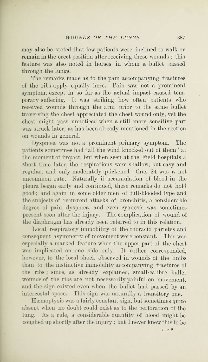 may also be stated that few patients were inclined to walk or remain in the erect position after receiving these wounds ; this feature was also noted in horses in whom a bullet passed through the lungs. The remarks made as to the pain accompanying fractures of the ribs apply equally here. Pain was not a prominent symptom, except in so far as the actual impact caused tem- porary suffering. It was striking how often patients who received wounds through the arm prior to the same bullet traversing the chest appreciated the chest wound only, yet the chest might pass unnoticed when a still more sensitive part was struck later, as has been already mentioned in the section on wounds in general. Dyspnoea was not a prominent primary symptom. The patients sometimes had ‘ all the wind knocked out of them ’ at the moment of impact, but when seen at the Field hospitals a short time later, the respirations were shallow, but easy and regular, and only moderately quickened ; thus 24 was a not uncommon rate. Naturally if accumulation of blood in the pleura began early and continued, these remarks do not hold good; and again in some older men of full-blooded type and the subjects of recurrent attacks of bronchitis, a considerable degree of pain, dyspnoea, and even cyanosis was sometimes present soon after the injury. The complication of wound of the diaphragm has already been referred to in this relation. Local respiratory immobility of the thoracic parietes and consequent asymmetry of movement were constant. This was especialty a marked feature when the upper part of the chest was implicated on one side only. It rather corresponded, however, to the local shock observed in wounds of the limbs than to the instinctive immobility accompanying fractures of the ribs ; since, as already explained, small-calibre bullet wounds of the ribs are not necessarily painful on movement, and the sign existed even when the bullet had passed by an intercostal space. This sign was naturally a transitory one. Haemoptysis was a fairly constant sign, but sometimes quite absent when no doubt could exist as to the perforation of the lung. As a rule, a considerable quantity of blood might be coughed up shortly after the injury ; but I never knew this to be c c 2