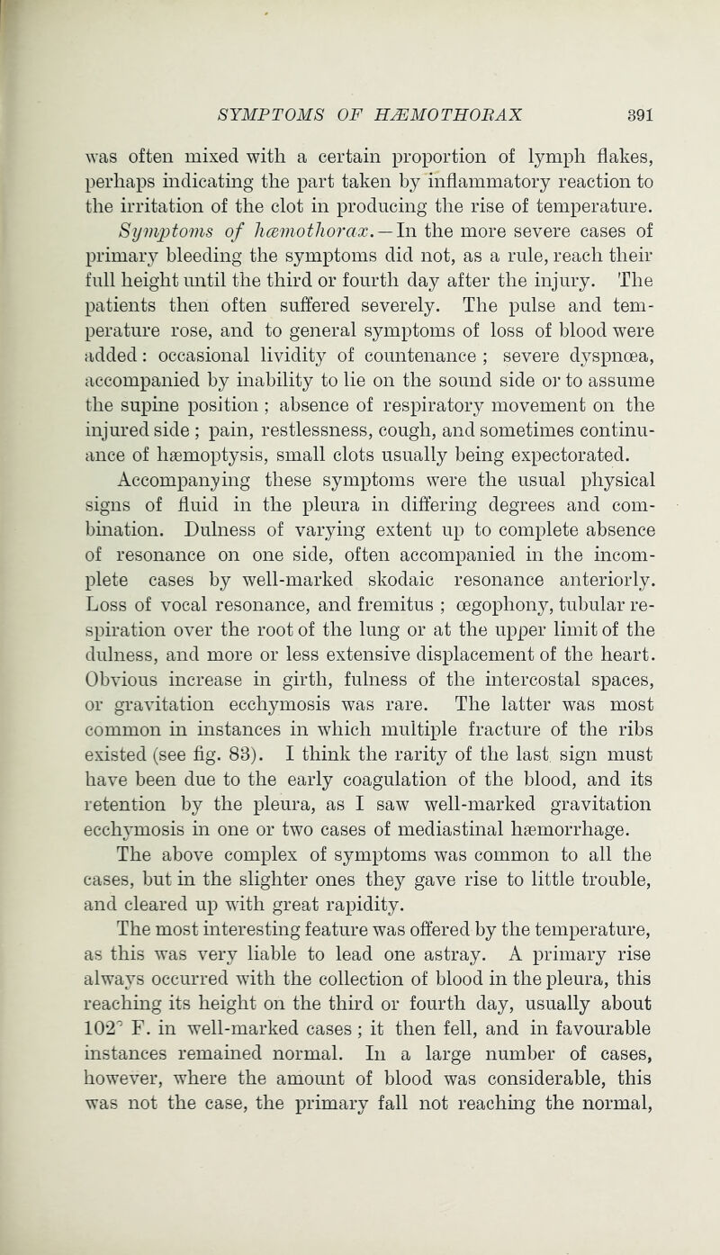 was often mixed with a certain proportion of lymph flakes, perhaps indicating the part taken by inflammatory reaction to the irritation of the clot in producing the rise of temperature. Symptoms of hcemothorax. —In the more severe cases of primaiy bleeding the symptoms did not, as a rule, reach their full height until the third or fourth day after the injury. The patients then often suffered severely. The pulse and tem- perature rose, and to general symptoms of loss of blood were added: occasional lividity of countenance ; severe dyspnoea, accompanied by inability to lie on the sound side oi* to assume the supine position; absence of respiratory movement on the injured side ; pain, restlessness, cough, and sometimes continu- ance of haemoptysis, small clots usually being expectorated. Accompanying these symptoms were the usual physical signs of fluid in the pleura in differing degrees and com- bination. Dulness of varying extent up to complete absence of resonance on one side, often accompanied in the incom- plete cases by well-marked skodaic resonance anteriorly. Loss of vocal resonance, and fremitus ; oegophony, tubular re- spiration over the root of the lung or at the upper limit of the dulness, and more or less extensive displacement of the heart. Obvious increase in girth, fulness of the intercostal spaces, or gravitation ecchymosis was rare. The latter was most common in instances in which multiple fracture of the ribs existed (see fig. 83). I think the rarity of the last sign must have been due to the early coagulation of the blood, and its retention by the pleura, as I saw well-marked gravitation ecchymosis in one or two cases of mediastinal haemorrhage. The above complex of symptoms was common to all the cases, but in the slighter ones they gave rise to little trouble, and cleared up with great rapidity. The most interesting feature was offered by the temperature, as this was very liable to lead one astray. A primary rise always occurred with the collection of blood in the pleura, this reaching its height on the third or fourth day, usually about 102'' F. in well-marked cases; it then fell, and in favourable instances remained normal. In a large number of cases, however, where the amount of blood was considerable, this was not the case, the primary fall not reaching the normal.