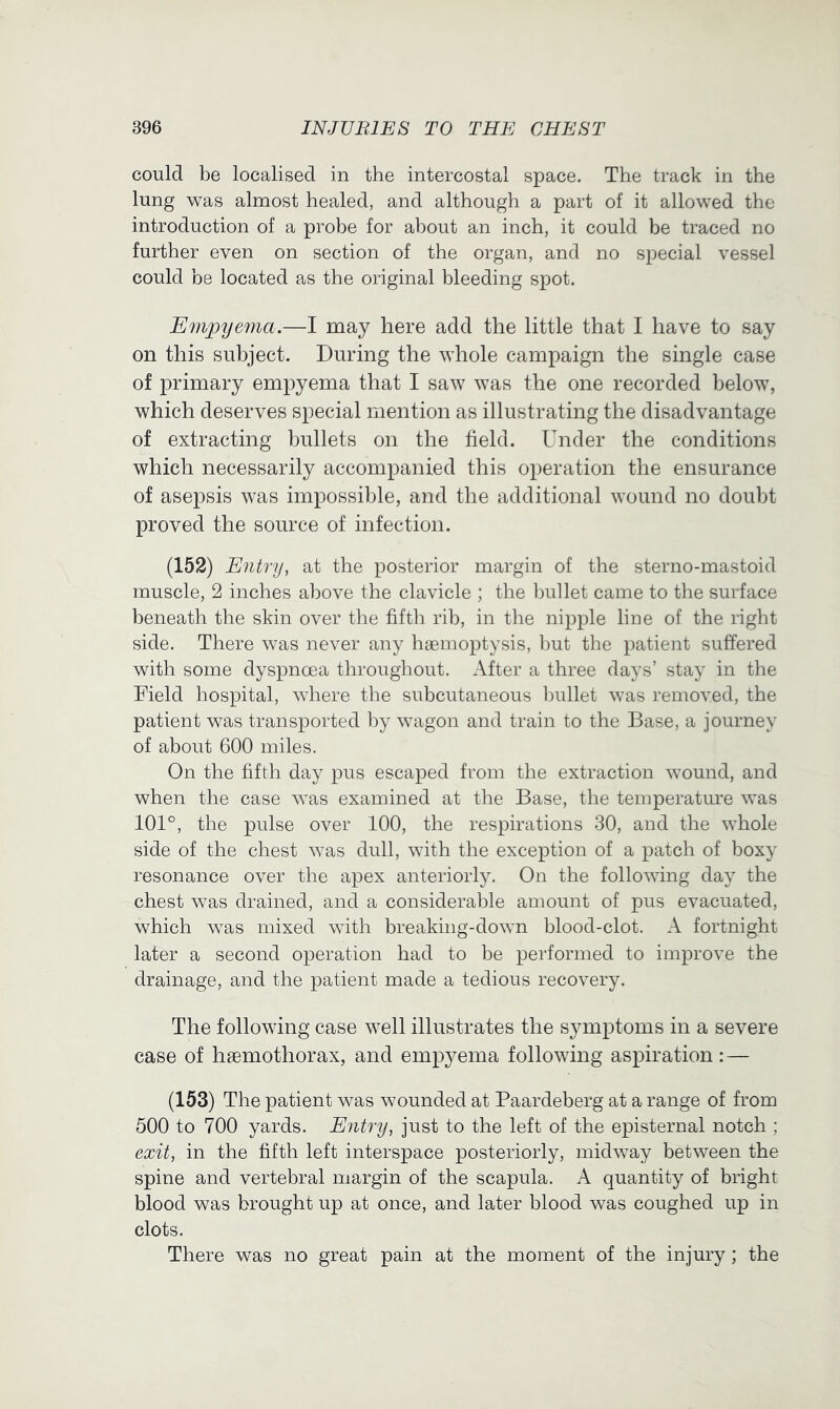 could be localised in the intercostal space. The track in the lung was almost healed, and although a part of it allowed the introduction of a probe for about an inch, it could be traced no further even on section of the organ, and no special vessel could be located as the original bleeding spot. Empyema.—I may here add the little that I have to say on this subject. During the whole campaign the single case of primary empyema that I saw was the one recorded below, which deserves special mention as illustrating the disadvantage of extracting bullets on the field. Under the conditions which necessarily accompanied this operation the ensurance of asepsis was impossible, and the additional wound no doubt proved the source of infection. (152) Entry, at the posterior margin of the sterno-mastoid muscle, 2 inches above the clavicle ; the bullet came to the surface beneath the skin over the fifth rib, in the nipple line of the right side. There was never any htemoptysis, l)ut the patient suffered with some dyspnoea throughout. After a three days’ stay in the Field hospital, where the subcutaneous Inillet was removed, the patient was transported by wagon and train to the Base, a journey of about 600 miles. On the fifth day pus escaped from the extraction wound, and when the case was examined at the Base, the temperature was 101°, the pulse over 100, the respirations 30, and the whole side of the chest was dull, with the exception of a patch of boxy resonance over the apex anteriorly. On the following day the chest was drained, and a considerable amount of pus evacuated, which was mixed with breaking-down blood-clot. A fortnight later a second operation had to be performed to improve the drainage, and the patient made a tedious recovery. The following case well illustrates the symptoms in a severe case of hsemothorax, and emp3^ema following aspiration: — (153) The patient was wounded at Paardeberg at a range of from 500 to 700 yards. Entry, just to the left of the episternal notch ; exit, in the fifth left interspace posteriorly, midway between the spine and vertebral margin of the scapula. A quantity of bright blood was brought up at once, and later blood was coughed up in clots. There was no great pain at the moment of the injury ; the