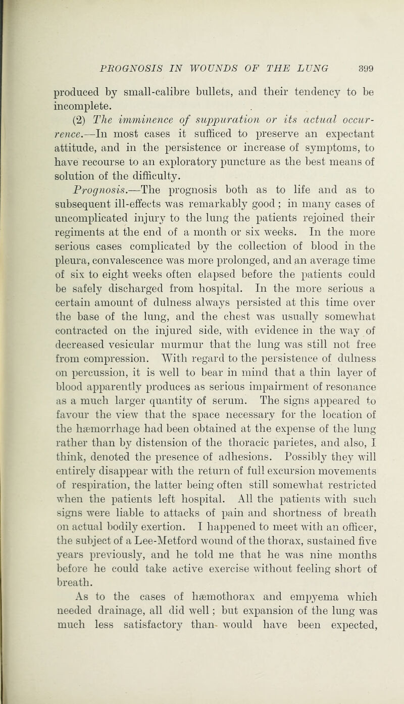 produced by small-calibre bullets, and their tendency to be incomplete. (2) The imminence of suppuration or its actual occur- rence.—In most cases it sufficed to preserve an expectant attitude, and in the persistence or increase of symptoms, to have recourse to an exploratory puncture as the best means of solution of the difficulty. Prognosis.—The prognosis both as to life and as to subsequent ill-effects was remarkably good ; in many cases of uncomplicated injury to the lung the patients rejoined their regiments at the end of a month or six weeks. In the more serious cases complicated by the collection of blood in the pleura, convalescence was more prolonged, and an average time of six to eight weeks often elapsed before the patients could be safely discharged from hospital. In the more serious a certain amount of dulness always persisted at this time over the base of the lung, and the chest was usually somewhat contracted on the injured side, with evidence in the way of decreased vesicular murmur that the lung was still not free from compression. With regard to the persistence of dulness on percussion, it is well to bear in mind that a thin layer of blood apparently produces as serious impairment of resonance as a much larger quantity of serum. The signs appeared to favour the view that the space necessary for the location of the hsemorrhage had been obtained at the expense of the lung rather than by distension of the thoracic parietes, and also, I think, denoted the presence of adhesions. Possibly they will entirely disappear with the return of full excursion movements of respiration, the latter being often still somewhat restricted when the patients left hospital. All the patients with such signs were liable to attacks of pain and shortness of breath on actual bodily exertion. I happened to meet with an officer, the subject of a Lee-Metford wound of the thorax, sustained five years previously, and he told me that he was nine months before he could take active exercise without feeling short of breath. As to the cases of haemothorax and empyema which needed drainage, all did well; but expansion of the lung was much less satisfactory than- would have been expected.