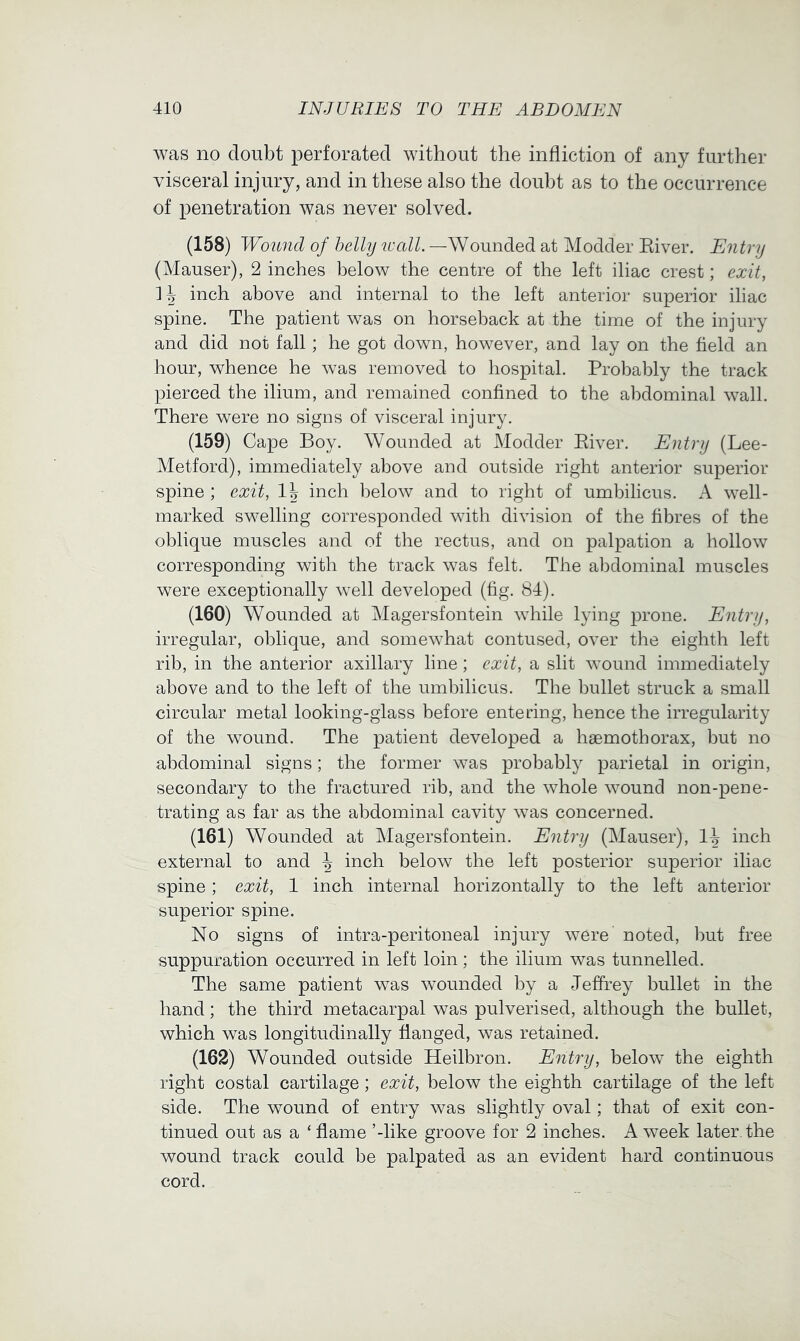 was no doubt perforated without the infliction of any further visceral injury, and in these also the doubt as to the occurrence of penetration was never solved. (158) Woimd of belly wall. —Wounded at Modder Eiver. Entry (Mauser), 2 inches below the centre of the left iliac crest; exit, H inch above and internal to the left anterior superior iliac spine. The patient was on horseback at the time of the injury and did not fall; he got down, however, and lay on the field an hour, whence he was removed to hospital. Probably the track pierced the ilium, and remained confined to the abdominal wall. There were no signs of visceral injury. (159) Cape Boy. Wounded at Modder Eiver. Entry (Lee- Metford), immediately above and outside right anterior superior spine ; exit, I5 inch below and to right of umbilicus. A well- marked swelling corresponded with division of the fibres of the oblique muscles and of the rectus, and on palpation a hollow corresponding with the track was felt. The abdominal muscles were exceptionally w^ell developed (fig. 84). (160) Wounded at Magersfontein while lying prone. Entry, irregular, oblique, and somewhat contused, over the eighth left rib, in the anterior axillary line; exit, a slit wound immediately above and to the left of the umbilicus. The bullet struck a small circular metal looking-glass before entering, hence the irregularity of the wound. The patient developed a haemothorax, but no abdominal signs; the former was probably parietal in origin, secondary to the fractured rib, and the whole wound non-pene- trating as far as the abdominal cavity was concerned. (161) Wounded at Magersfontein. Entry (Mauser), inch external to and ^ inch below the left posterior superior iliac spine; exit, 1 inch internal horizontally to the left anterior superior spine. No signs of intra-peritoneal injury were noted, but free suppuration occurred in left loin; the ilium was tunnelled. The same patient was wounded by a Jeffrey bullet in the hand; the third metacarpal was pulverised, although the bullet, which was longitudinally flanged, was retained. (162) Wounded outside Heilbron. Entry, below the eighth right costal cartilage ; exit, below the eighth cartilage of the left side. The wound of entry was slightly oval; that of exit con- tinued out as a ‘ flame ’-like groove for 2 inches. A week later the wound track could be palpated as an evident hard continuous cord.