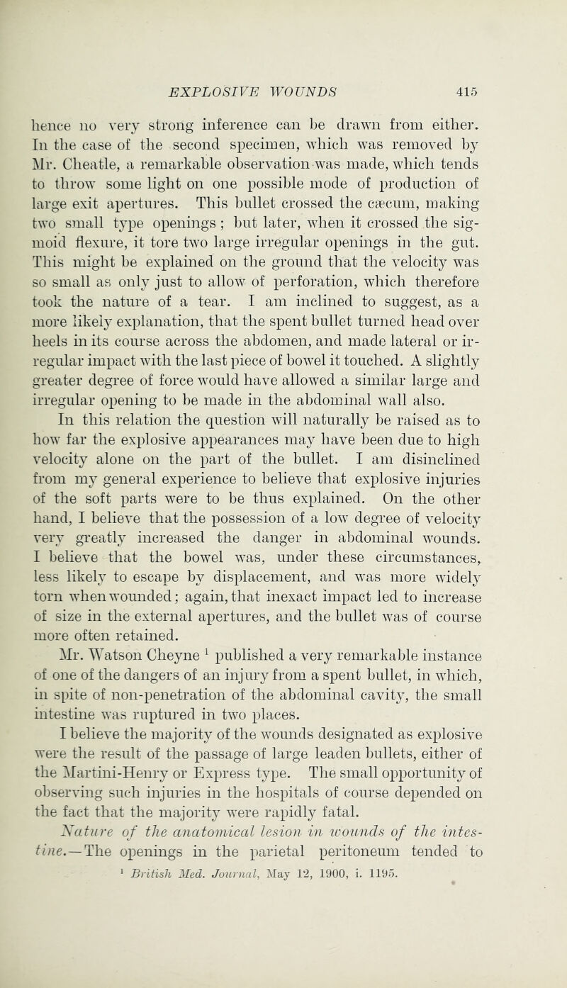 lienee no very strong inference can be dra^Yn from either. In the case of the second specimen, which was removed by Mr. Cheatle, a remarkable observation was made, which tends to throw some light on one possible mode of production of large exit apertures. This bullet crossed the caecum, making two small type openings ; but later, when it crossed the sig- moid flexure, it tore two large irregular openings in the gut. This might be explained on the ground that the velocity was so small as onh^ just to allow of perforation, which therefore took the nature of a tear. I am inclined to suggest, as a more likely explanation, that the spent bullet turned head over heels in its course across the abdomen, and made lateral or ir- regular impact with the last piece of howel it touched. A slightly greater degree of force would have allowed a similar large and irregular opening to be made in the abdominal wall also. In this relation the question will naturally be raised as to how far the explosive appearances may have been due to high velocity alone on the part of the bullet. I am disinclined from my general experience to believe that explosive injuries of the soft parts were to be thus explained. On the other hand, I believe that the possession of a low degree of velocity very greatly increased the danger in abdominal wounds. I believe that the bowel was, under these circumstances, less likely to escape by displacement, and was more widely torn when wounded; again, that inexact impact led to increase of size in the external apertures, and the bullet was of course more often retained. Mr. Watson Cheyne ^ published a very remarkable instance of one of the dangers of an injury from a spent bullet, in which, in spite of non-penetration of the abdominal cavity, the small intestine was ruptured in two places. I believe the majority of the wounds designated as explosive were the result of the passage of large leaden bullets, either of the Martini-Henry or Express type. The small opportunity of observing such injuries in the hospitals of course depended on the fact that the majority were rapidly fatal. Xature of the anatomiccd lesion in tcounds of the intes- tine.—The openings in the parietal peritoneum tended to * British Wed. Journal, May 12, 1900, i. 1195.