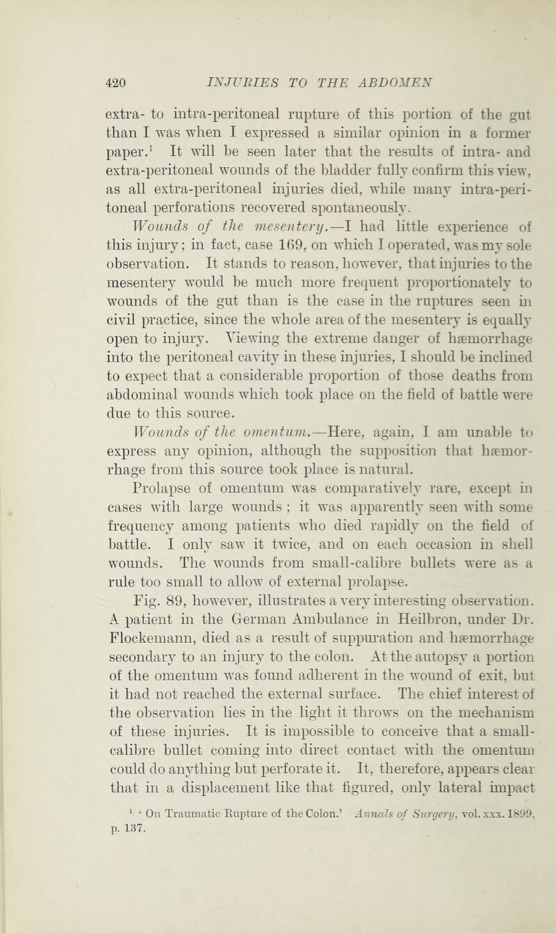 extra- to intra-peritoneal rupture of this portion of the gut than I was when I expressed a similar opinion in a former paper d It will be seen later that the results of intra- and extra-peritoneal wounds of the bladder fully confirm this view, as all extra-peritoneal injuries died, while many intra-peri- toneal perforations recovered spontaneously. Wounds of the mesentery.—1 had little experience of this injury; in fact, case 169, on which I operated, was my sole observation. It stands to reason, however, that injuries to the mesentery would be much more frequent proportionately to wounds of the gut than is the case in the ruptures seen in civil practice, since the whole area of the mesentery is equally open to injury. Viewing the extreme danger of hsemorrhage into the peritoneal cavity in these injuries, I should be inclined to expect that a considerable proportion of those deaths from abdominal wounds which took place on the field of battle were due to this source. Wounds of the omentum.—Here, again, I am unable to express an} opinion, although the supposition that haemor- rhage from this source took place is natural. Prolapse of omentum was comparatively rare, except in cases with large wounds ; it was apparently seen with some frequenc}^ among patients who died rapidly on the field of battle. I only saw it twice, and on each occasion in shell wounds. The wounds from small-calibre bullets were as a rule too small to allow of external prolapse. Fig. 89, however, illustrates a very interesting observation. A patient in the German Ambulance in Heilbron, under Dr. Flockemann, died as a result of suppuration and h^emorrhage secondaiw to an injury to the colon. At the autopsy a portion of the omentum was found adherent in the wound of exit, but it had not reached the external surface. The chief interest of the observation lies in the light it throws on the mechanism of these injuries. It is impossible to conceive that a small- calibre bullet coming into direct contact with the omentum could do anything but perforate it. It, therefore, appears clear that in a displacement like that figured, only lateral impact * ‘ On Traumatic Eupture of the Colon.’ Annals of Surgery, vol. xxx. 1899, p. 137.