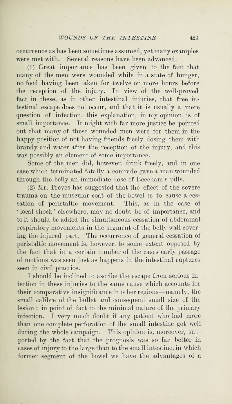 occurrence as has been sometimes assumed, yet many examples were met with. Several reasons have been advanced. (1) Great importance has been given to the fact that many of the men were wounded while in a state of hunger, no food having been taken for twelve or more hours before the reception of the injury. In view of the well-proved fact in these, as in other intestinal injuries, that free in- testinal escape does not occur, and that it is usually a mere question of infection, this explanation, in my opinion, is of small importance. It might with far more justice be pointed out that many of these wounded men were for them in the happy position of not having friends freely dosing them with brandy and water after the reception of the injury, and this was possibly an element of some importance. Some of the men did, however, drink freely, and in one case which terminated fatally a comrade gave a man wounded through the belly an immediate dose of Beecham’s pills. (2) Mr. Treves has suggested that the effect of the severe trauma on the muscular coat of the bowel is to cause a ces- sation of peristaltic movement. This, as in the case of ‘ local shock ’ elsewhere, may no doubt be of importance, and to it should be added the simultaneous cessation of abdominal respiratory movements in the segment of the belly wall cover- ing the injured part. The occurrence of general cessation of peristaltic movement is, however, to some extent opposed by the fact that in a certain number of the cases early passage of motions was seen just as happens in the intestinal ruptures seen in civil practice. I should be inclined to ascribe the escape from serious in- fection in these injuries to the same cause which accounts for their comparative insignificance in other regions—namely, the small calibre of the bullet and consequent small size of the lesion : m point of fact to the minimal nature of the primary infection. I very much doubt if any patient who had more than one complete perforation of the small intestine got well during the whole campaign. This opinion is, moreover, sup- ported by the fact that the prognosis was so far better in cases of injury to the large than to the small intestine, in which former segment of the bowel we have the advantages of a