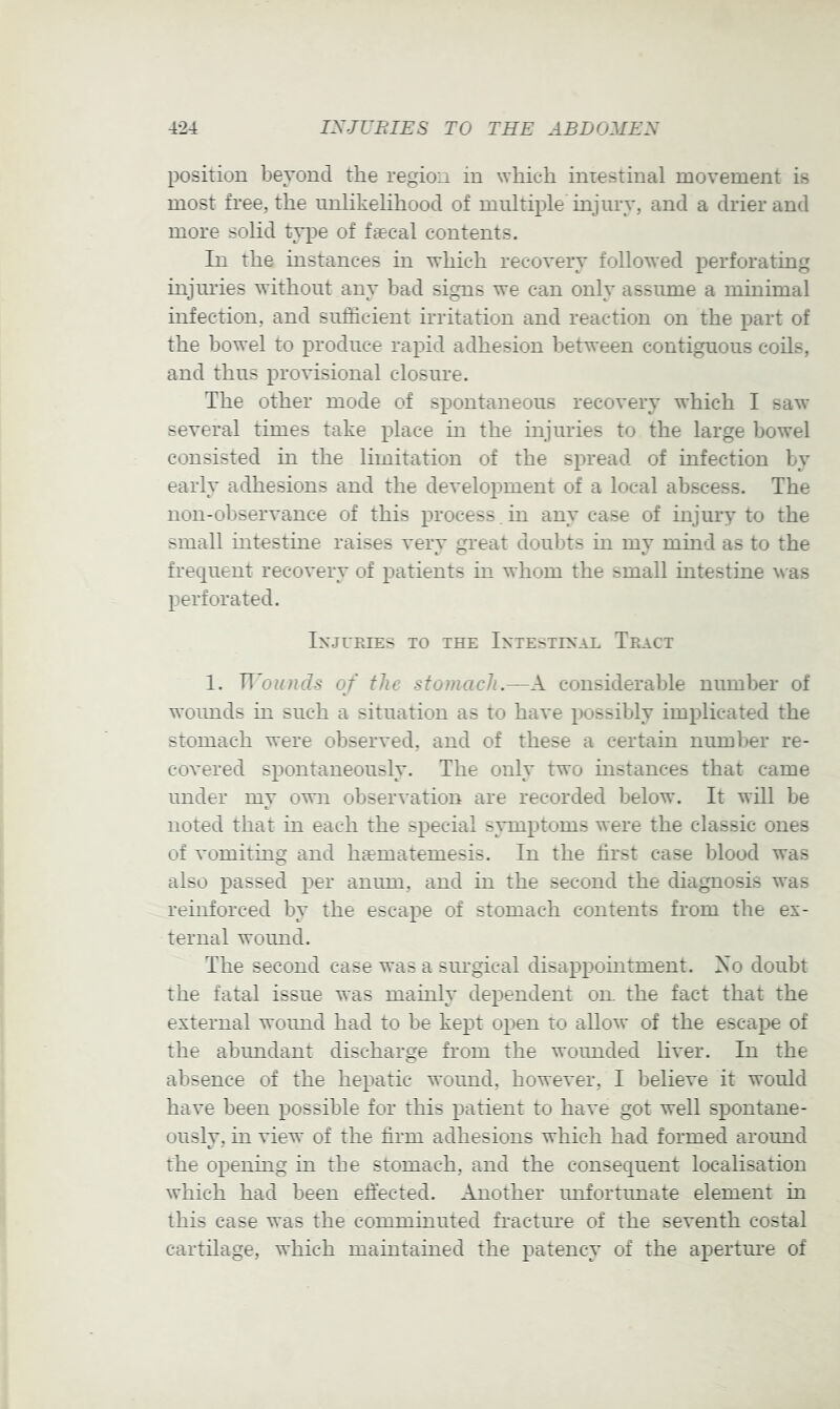 position bevoncl the region in which iniestinal movement is most free, the unlikelihood of multiple injury, and a drier and more solid type of faecal contents. In the mstances in which recovery followed perforating injiu’ies without any bad signs we can only assume a minimal infection, and sufficient irritation and reaction on the part of the bowel to produce raihd adhesion between contiguous coils, and thus provisional closure. The other mode of spontaneous recovery which I saw several times take place in the injuries to the large bowel consisted in the limitation of the spread of infection by early adhesions and the development of a local abscess. The non-observance of this process , in any case of injury to the small intestuie raises very great doubts in my mmd as to the frequent recovery of patients in whom the small intestine was perforated. Injuries to the Intestinal Tract 1. of the stomach.—A considerable number of woimds in such a situation as to have possibly implicated the stomach were observed, and of these a certain number re- coA'ered spontaneously. The only two instances that came under my own observation are recorded below. It will be noted that in each the special symptoms were the classic ones of vomiting and haematemesis. In the first case blood was also passed per anum, and in the second the diagnosis was reinforced by the escape of stomach contents from the ex- ternal wound. The second case was a sin-gical disappointment. Xo doubt the fatal issue was mainly dependent oil the fact that the external wound had to be kept open to allow of the escape of the abundant discharge from the wounded liver. In the absence of the hepatic wound, however, I believe it would have been possible for this patient to have got well spontane- ously, in view of the firm adhesions which had formed around the opening in the stomach, and the consequent localisation which had been effected. Another unfortunate element in this case was the comminuted fracture of the seventh costal cartilage, which maintained the patency of the apertui'e of