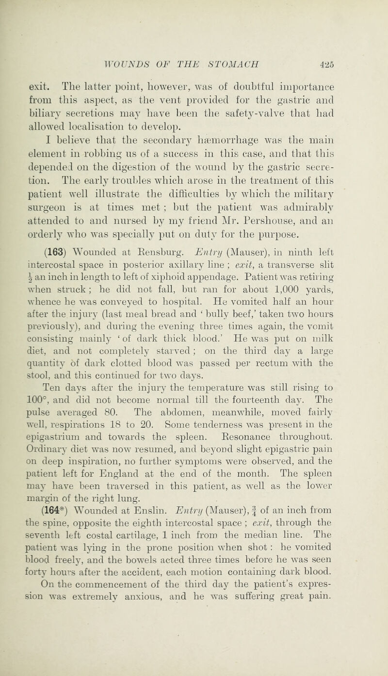 exit. The latter point, however, was of doubtful importance from this aspect, as the vent provided for the gastric and biliary secretions may have been the safety-valve that had allowed localisation to develop. I believe that the secondary haemorrhage was the main element in robbing us of a success in this case, and that this depended on the digestion of the wound by the gastric secre- tion. The early troubles which arose in the treatment of this patient well illustrate tlie difficulties by which the military surgeon is at times met ; but the patient was admirably attended to and nursed by my friend Mr. Pershouse, and an orderly who was specially put on duty for the purpose. (163) Wounded at Eensburg. Entry (Mauser), in ninth left intercostal space in posterior axillary line ; exit, a transverse slit h an inch in length to left of xiphoid appendage. Patient was retiring when struck ; he did not fall, but ran for about 1,000 yards, whence he was conveyed to hospital. He vomited half an hour after the injury (last meal bread and ‘ bully beef,’ taken two hours previously), and during the evening three times again, the vomit consisting mainly ‘ of dark thick blood.’ He was put on milk diet, and not completely starved; on the third day a large quantity of dark clotted blood was passed per rectum with the stool, and this continued for two days. Ten days after the injury the temperature was still rising to 100°, and did not become normal till the fourteenth day. The pulse averaged 80. The abdomen, meanwhile, moved fairly weU, respirations 18 to 20. Some tenderness was present in the epigastrium and towards the spleen. Eesonance throughout. Ordinary diet was now resumed., and beyond slight epigastric pain on deep inspb’ation, no further symptoms were observed, and the patient left for England at the end of the month. The spleen may have been traversed in this patient, as Avell as the lower margin of the right lung. (164^) Wounded at Enslin. Entry (Mauser), | of an inch from the spine, opposite the eighth intercostal space ; exit, through the seventh left costal cartilage, 1 inch from the median line. The patient was lying in the prone position when shot : he vomited blood freely, and the bowels acted three times before he was seen forty hours after the accident, each motion containing dark blood. On the commencement of the third day the patient’s expres- sion was extremely anxious, and he was suffering great pain.