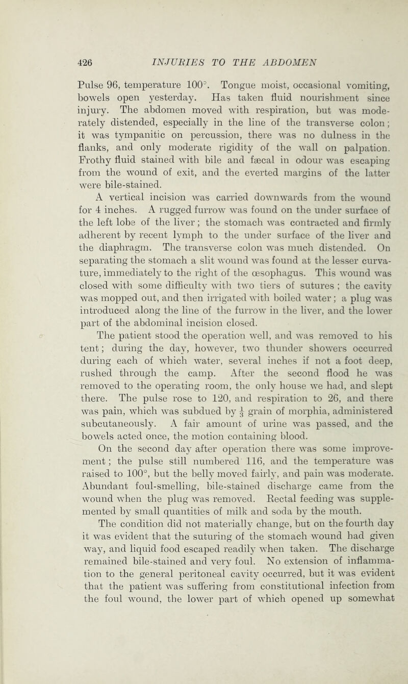 Pulse 96, temperature 100^. Tongue moist, occasional vomiting, bowels open yesterday. Has taken fluid nourishment since injury. The abdomen moved with respiration, but was mode- rately distended, especially in the line of the transverse colon; it was tympanitic on percussion, there was no dulness in the flanks, and only moderate rigidity of the wall on palpation. Frothy fluid stained with bile and fyecal in odour was escaping from the wound of exit, and the everted margins of the latter were bile-stained. A vertical incision was carried downwards from the wound for 4 inches. A rugged furrow was found on the under surface of the left lobe of the liver; the stomach was contracted and firmly adherent hy recent lymph to the under surface of the liver and the diaphragm. The transverse colon was much distended. On separating the stomach a slit wound was found at the lesser curva- ture, immediately to the right of the oesophagus. This wound was closed with some difficulty with two tiers of sutures ; the cavity was mopped out, and then irrigated with iDoiled water ; a plug was introduced along the line of the furrow in the liver, and the lower part of the abdominal incision closed. The patient stood the operation well, and was removed to his tent; during the day, however, two thunder showers occurred during each of which water, several inches if not a foot deep, rushed through the camp. After the second flood he was removed to the operating room, the only house we had, and slept there. The pulse rose to 120, and respiration to 26, and there was pain, which was subdued by ^ grain of morphia, administered subcutaneously. A fair amount of urine was passed, and the bowels acted once, the motion containing blood. On the second day after operation there was some improve- ment ; the pulse still numbered 116, and the temperature was raised to 100°, but the belly moved fairly, and pain was moderate. Abundant foul-smelling, bile-stained discharge came from the wound when the plug was removed. Eectal feeding was supple- mented by small quantities of milk and soda by the mouth. The condition did not materially change, but on the fourth day it was evident that the suturing of the stomach wound had given way, and liquid food escaped readily when taken. The discharge remained bile-stained and very foul. No extension of inflamma- tion to the general peritoneal cavity occurred, but it was evident that the patient was suffering from constitutional infection from the foul wound, the lower part of which opened up somewhat