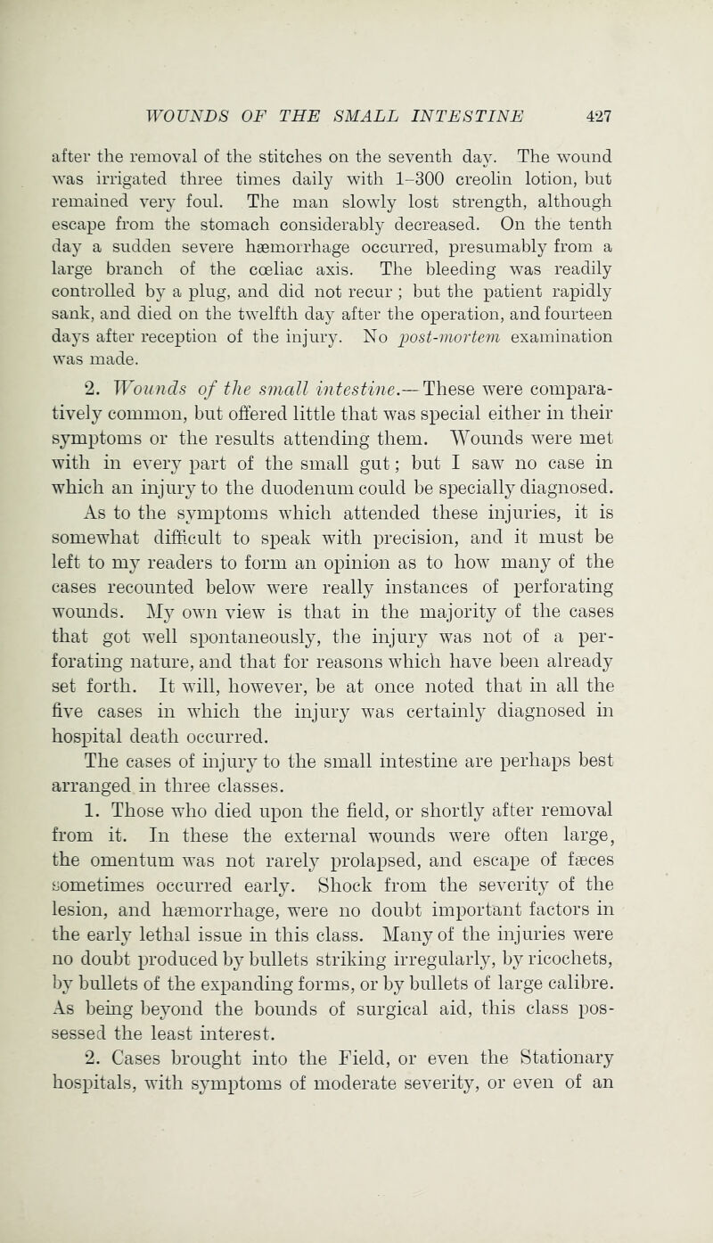 after the removal of the stitches on the seventh day. The wound was irrigated three times daily with 1-300 creolin lotion, but remained very foul. The man slowly lost strength, although escape from the stomach considerably decreased. On the tenth day a sudden severe hgemorrhage occurred, presumably from a large branch of the coeliac axis. The bleeding was readily controlled by a plug, and did not recur; but the patient rapidly sank, and died on the twelfth day after the operation, and fourteen days after reception of the injury. No post-mortem examination was made. 2. Wounds of the small intestine.— These were compara- tively common, but offered little that was special either in their symptoms or the results attending them. Wounds were met with in every part of the small gut; but I saw no case in which an injury to the duodenum could be specially diagnosed. As to the symptoms which attended these injuries, it is somewhat difficult to speak with precision, and it must be left to my readers to form an opinion as to how many of the cases recounted below were really instances of perforating wounds. My own view is that in the majority of the cases that got well spontaneously, the injury was not of a per- forating nature, and that for reasons which have been already set forth. It will, however, be at once noted that in all the five cases in which the injury was certainly diagnosed in hospital death occurred. The cases of injury to the small intestine are perhaps best arranged in three classes. 1. Those who died upon the field, or shortly after removal from it. In these the external wounds were often large, the omentum was not rarely prolapsed, and escape of faeces sometimes occurred early. Shock from the severity of the lesion, and haemorrhage, were no doubt important factors in the early lethal issue in this class. Many of the injuries were no doubt produced by bullets striking irregularly, by ricochets, by bullets of the expanding forms, or by bullets of large calibre. As being beyond the bounds of surgical aid, this class pos- sessed the least interest. 2. Cases brought into the Field, or even the Stationary hospitals, with symptoms of moderate severity, or even of an