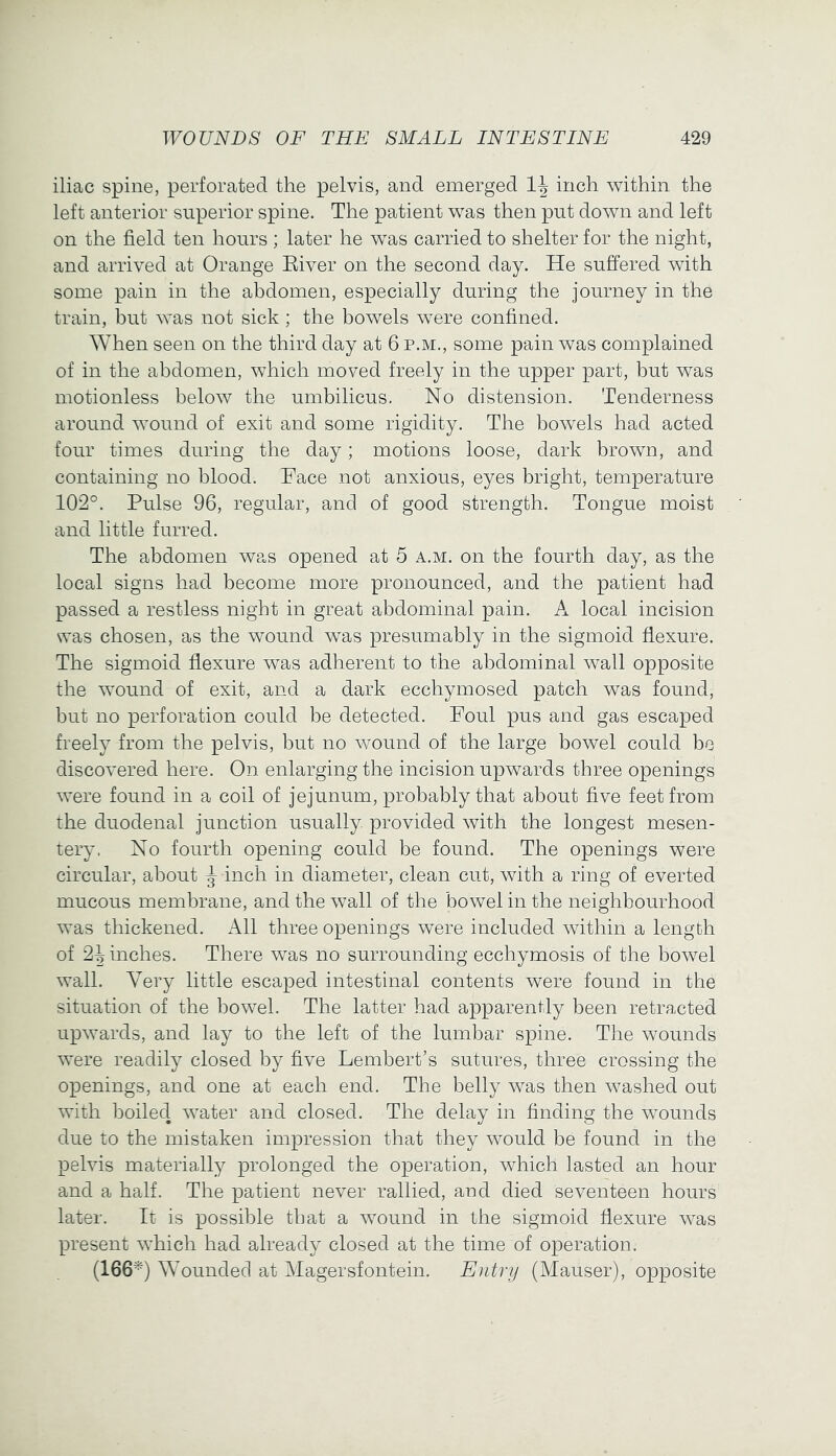 iliac spine, perforated the pelvis, and emerged inch within the left anterior superior spine. The patient was then put down and left on the field ten hours ; later he was carried to shelter for the night, and arrived at Orange Eiver on the second day. He suffered with some pain in the abdomen, especially during the journey in the train, but was not sick; the bowels were confined. When seen on the third day at 6 p.m., some pain was complained of in the abdomen, which moved freely in the upper part, but was motionless below the umbilicus. No distension. Tenderness around wound of exit and some rigidity. The bowels had acted four times during the day; motions loose, dark brown, and containing no blood. Face not anxious, eyes bright, temperature 102°. Pulse 96, regular, and of good strength. Tongue moist and little furred. The abdomen was opened at 5 a.m. on the fourth day, as the local signs had become more pronounced, and the patient had passed a restless night in great abdominal pain. A local incision was chosen, as the wound was presumably in the sigmoid flexure. The sigmoid flexure was adherent to the abdominal wall opposite the wound of exit, and a dark ecchymosed patch was found, but no perforation could be detected. Foul pus and gas escaped freely from the pelvis, but no wound of the large bowel could be discovered here. On enlarging the incision upwards three openings were found in a coil of jejunum, probably that about five feet from the duodenal junction usually provided with the longest mesen- tery. No fourth opening could be found. The openings were circular, about ^ inch in diameter, clean cut, with a ring of everted mucous membrane, and the wall of the bowel in the neighbourhood was thickened. All three openings were included within a length of 2^ inches. There was no surrounding ecchymosis of the bowel wall. Very little escaped intestinal contents were found in the situation of the bowel. The latter had apparently been retracted upwards, and lay to the left of the lumbar spine. The wounds were readily closed by five Lembert’s sutures, three crossing the openings, and one at each end. The belly was then washed out with boiled water and closed. The delay in finding the wounds due to the mistaken impression that they would be found in the pelvis materially prolonged the operation, which lasted an hour and a half. The patient never rallied, and died seventeen hours later. It is possible that a wound in the sigmoid flexure was present which had already closed at the time of operation. (166^) Wounded at Magersfontein. Entry (Mauser), opposite