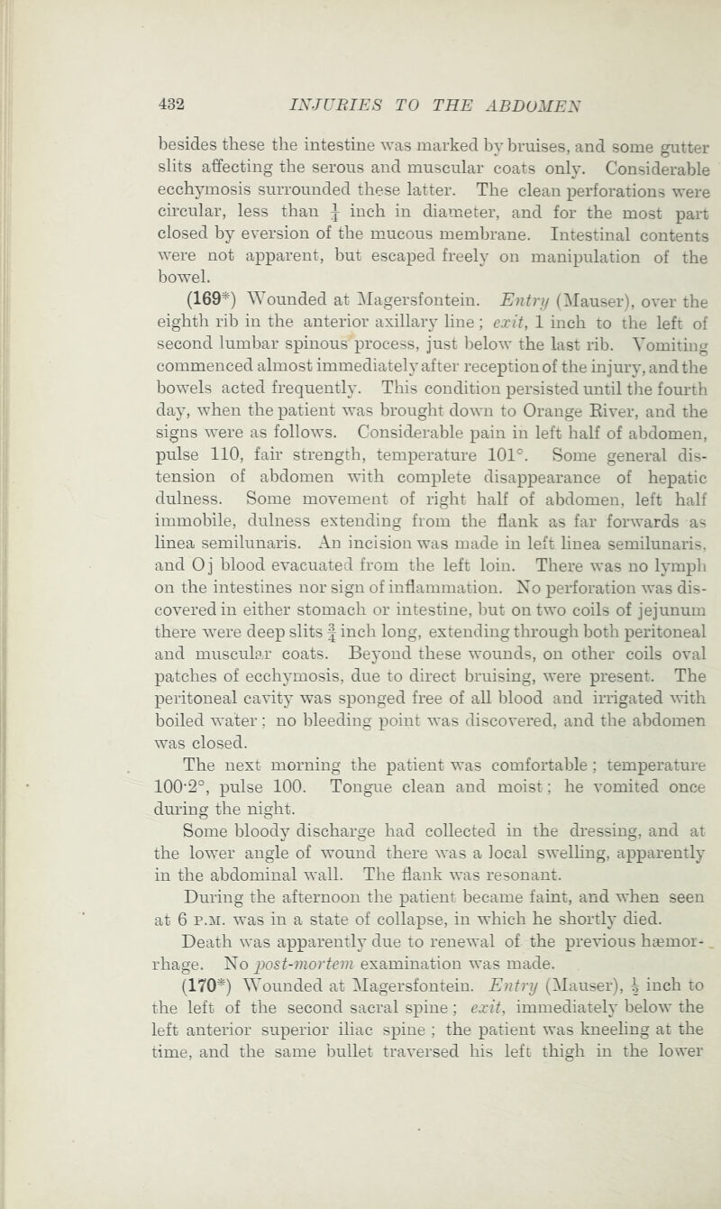 besides these the intestine was marked by bruises, and some gutter slits affecting the serous and muscular coats only. Considerable ecchj'mosis surrounded these latter. The clean i^erforations were circular, less than J inch in diameter, and for the most part closed by eversion of the mucous membrane. Intestinal contents were not apparent, but escaped freely on manipulation of the bowel. (169^) ^Younded at Magersfontein. Entry (Mauser), over the eighth rib in the anterior axillary line; exit, 1 inch to the left of second lumbar spinous process, just ])elow the last rib. Vomiting commenced almost immediately after reception of the injury, and the bowels acted frequenthx This condition persisted until tlie fourth day, when the patient was brought down to Orange Eiver, and the signs were as follows. Considerable pain in left half of abdomen, pulse 110, fair strength, temperature 101°. Some general dis- tension of abdomen with complete disappearance of hepatic dulness. Some movement of right half of abdomen, left half immobile, dulness extending from the flank as far forwards as linea semilunaris. An incision was made in left linea semilunaris, and Oj blood evacuated from the left loin. There was no lymph on the intestines nor sign of inflammation. Xo perforation was dis- covered in either stomach or intestine, but on two coils of jejunum there were deep slits f inch long, extending through both peritoneal and muscular coats. Beyond these wounds, on other coils oval patches of ecchymosis, due to direct bruising, were present. The peritoneal cavit}’ was sponged free of all blood and irrigated with boiled water; no bleeding point was discovered, and the abdomen was closed. The next morning the patient was comfortable; temperature 100’2°, pulse 100. Tongue clean and moist; he vomited once during the night. Some bloody discharge had collected in the dressing, and at the lower angle of wound there was a local swelling, apparently in the abdominal wall. The flank was resonant. During the afternoon the patient became faint, and when seen at 6 P.M. was in a state of collapse, in which he shortly died. Death was apparently due to renewal of the previous h^emoi- _ rhage. No examination was made. (170^) Wounded at Magersfontein. Entry (Mauser), ^ inch to the left of the second sacral spine; exit, immediately below the left anterior superior iliac spine ; the patient was kneeling at the time, and the same bullet traversed his left thigh in the lower