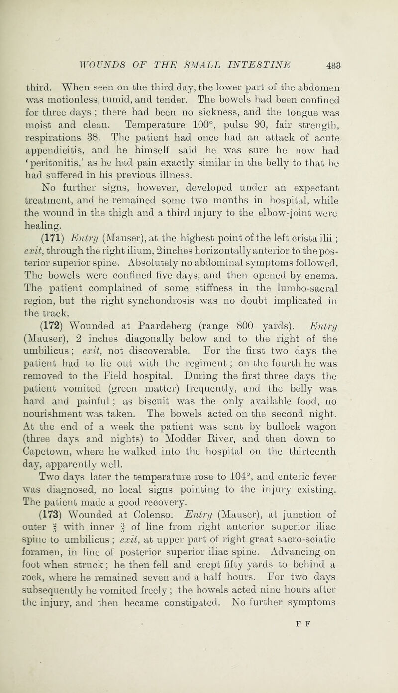 third. When seen on the third day, the lower part of the abdomen was motionless, tumid, and tender. The bowels had been confined for three days ; there had been no sickness, and the tongue was moist and clean. Temperature 100°, pulse 90, fair strength, respirations 38. The patient had once had an attack of acute appendicitis, and he himself said he was sure he now had ‘ peritonitis,’ as he had pain exactly similar in the belly to that he had suffered in his previous illness. No further signs, however, developed under an expectant treatment, and he remained some two months in hospital, while the wound in the thigh and a third injury to the elbow-joint were healing. (171) Entry (Mauser), at the highest point of the left crista ilii; exit, through the right ilium, 2 inches horizontally anterior to the pos- terior superior spine. Absolutely no abdominal symptoms followed. The bowels were confined five days, and then opened by enema. The patient complained of some stiffness in the lumbo-sacral region, but the right synchondrosis was no doubt implicated in the track. (172) Wounded at Paardeberg (range 800 yards). Entry (Mauser), 2 inches diagonally below and to the right of the umbilicus; exit, not discoverable. For the first two days the patient had to lie out with the regiment; on the fourth he was removed to the Field hospital. During the first three days the patient vomited (green matter) frequently, and the belly was hard and painful; as biscuit was the only available food, no nourishment was taken. The bowels acted on the second night. At the end of a week the patient was sent by bullock wagon (three days and nights) to Modder Eiver, and then down to Capetown, where he walked into the hospital on the thirteenth day, apparently well. Two days later the temperature rose to 104°, and enteric fever was diagnosed, no local signs pointing to the injury existing. The patient made a good recovery. (173) Wounded at Colenso. Entry (Mauser), at junction of outer I ^wth inner f of line from right anterior superior iliac spine to umbilicus; exit, at upper part of right great sacro-sciatic foramen, in line of posterior superior iliac spine. Advancing on foot when struck; he then fell and crept fifty yards to behind a rock, where he remained seven and a half hours. For two days subsequently he vomited freely ; the bowels acted nine hours after the injury, and then became constipated. No further symptoms F F