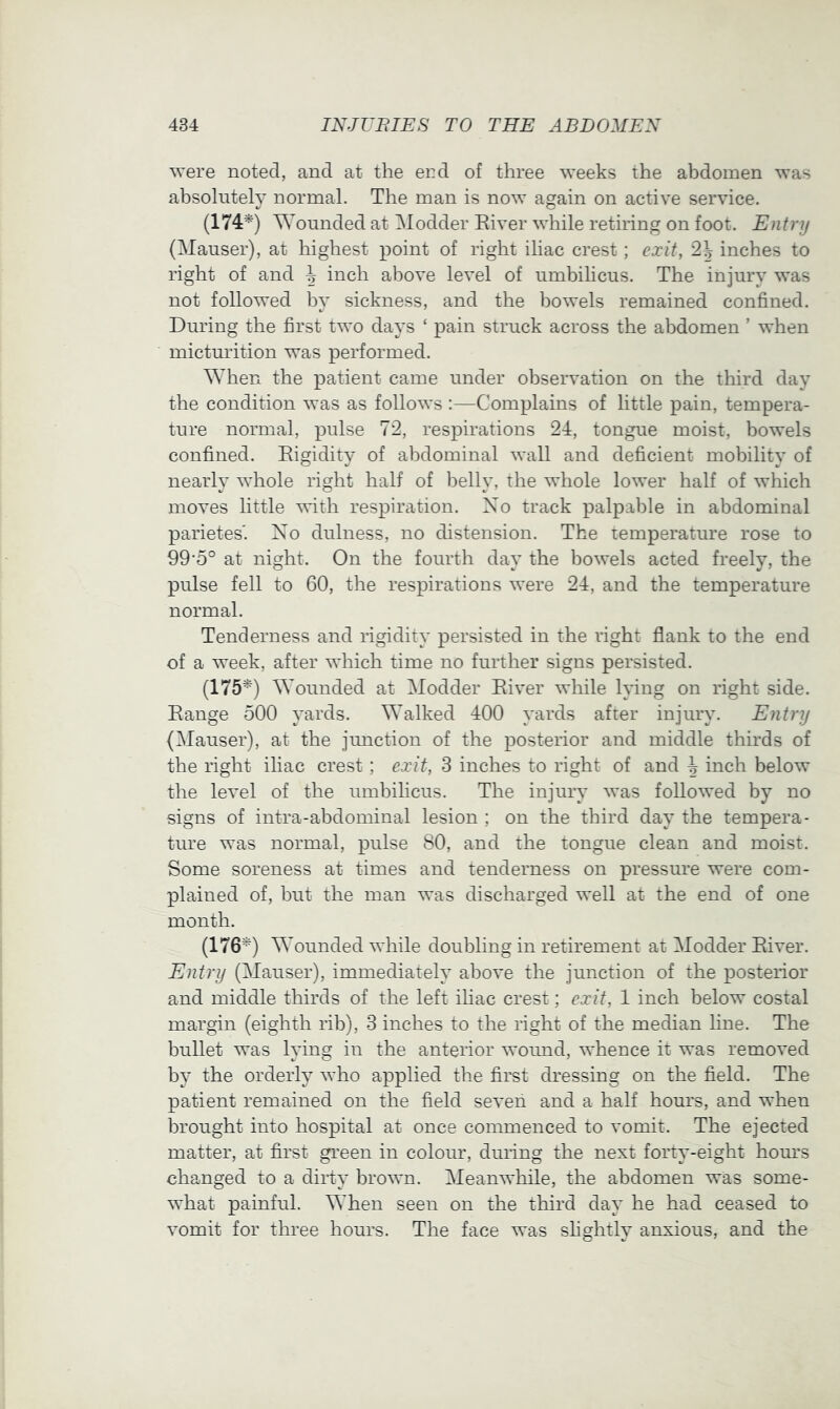 were noted, and at the end of three weeks the abdomen was absolutely normal. The man is now again on active service. (174^) Wounded at Modder Eiver while retiring on foot. Entry (Mauser), at highest point of right iliac crest; exit, 2^ inches to right of and ^ inch above level of umbihcus. The injury was not followed by sickness, and the bowels remained confined. During the first two days ‘ pain struck across the abdomen ’ when micturition was performed. When the patient came under observation on the third day the condition was as follows :—Complains of little pain, tempera- ture normal, pulse 72, respirations 24, tongue moist, bowels confined. Eigidity of abdominal wall and deficient mobility of nearly whole right half of belly, the whole lower half of which moves little with respiration. No track palpable in abdominal parietes'. Xo dulness, no distension. The temperature rose to 99'5° at night. On the fourth day the bowels acted freely, the pulse fell to 60, the respirations were 24, and the temperature normal. Tenderness and rigidity persisted in the right flank to the end of a week, after which time no further signs persisted. (175*) Wounded at Modder Eiver while lying on right side. Eange 500 yards. Walked 400 yards after injury. Entry (Mauser), at the junction of the posterior and middle thirds of the right iliac crest; exit, 3 inches to right of and ^ inch below the level of the umbilicus. The injury was followed by no signs of intra-abdominal lesion ; on the third day the tempera- ture was normal, pulse 80, and the tongue clean and moist. Some soreness at times and tenderness on pressure were com- plained of, hut the man was discharged well at the end of one month. (176*) Wounded while doubling in retirement at Modder Eiver. Entry (Mauser), immediately above the junction of the posterior and middle thirds of the left iliac crest; exit, 1 inch below costal margin (eighth rib), 3 inches to the right of the median hne. The bullet was lying in the anterior wound, whence it was removed by the orderly who applied the first dressing on the field. The patient remained on the field seven and a half hours, and when brought into hospital at once commenced to vomit. The ejected matter, at first green in colour, during the next forty-eight hours changed to a dirty brown. Meanwhile, the abdomen was some- what painful. When seen on the third day he had ceased to vomit for three hours. The face was shghtly anxious, and the