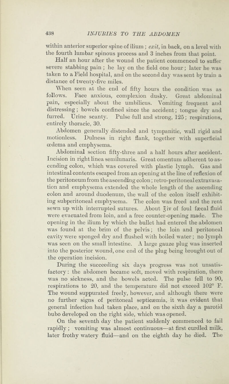 within anterior superior spine of ilium ; exit, in back, on a level with the fourth lumbar spinous process and 3 inches from that point. Half an hour after the wound the patient commenced to suffer severe stabbing pain ; he la}' on the field one hour; later he was taken to a Field hospital, and on the second day was sent by train a distance of twenty-five miles. hen seen at the end of fifty hours the condition was as follows. Face anxious, complexion dusky. Great abdominal pain, especially about the umbilicus. Vomiting frequent and distressing; bowels confined since the accident; tongue dry and furred. Urine scanty. Pulse full and strong, 125 ; respirations, entirely thoracic, 30. Abdomen generally distended and tympanitic, wall rigid and motionless. Dulness in right flank, together with superficial oedema and emphysema. Abdominal section fifty-three and a half hours after accident. Incision in right linea semilunaris. Great omentum adherent to as- cending colon, which was covered with plastic lymph. Gas and intestinal contents escaped from an opening at the line of reflexion of the peritoneum from the ascending colon; retro-peritoneal extravasa- tion and emphysema extended the whole length of the ascending colon and around duodenum, the wall of the colon itself exhibit- ing subperitoneal emphysema. The colon was freed and the rent sewn up with interrupted sutures. About giv of foul faecal fluid were evacuated from loin, and a free counter-opening made. The opening in the ilium by which the bullet had entered the abdomen was found at the hrim of the pelvis; the loin and peritoneal cavity were sponged dry and flushed with boiled water; no lymph was seen on the small intestine. A large gauze plug was inserted into the posterior wound, one end of the plug being brought out of the operation incision. During the succeeding six days progress was not unsatis- factory : the abdomen became soft, moved with respiration, there was no sickness, and the bowels acted. The pulse fell to 90, respirations to 20, and the temperature did not exceed 102° F. The wound suppimated freely, however, and although there were no further signs of peritoneal septicsemia, it was evident that general infection had taken place, and on the sixth day a parotid bubo developed on the right side, which was opened. On the seventh day the patient suddenly commenced to fail rapidly ; vomiting was almost continuous—at first cm’dled milk, later frothy watery fluid—and on the eighth day he died. The