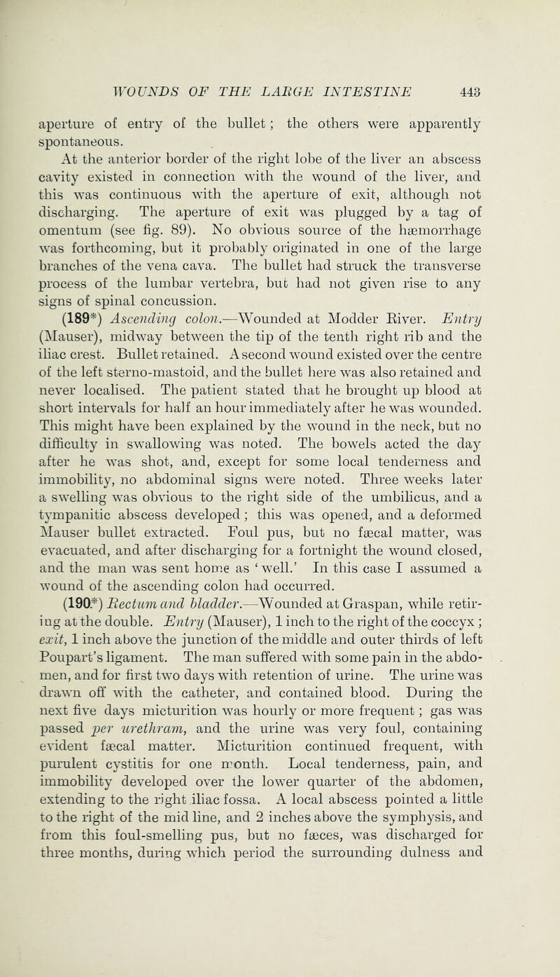 aperture of entry of the bullet; the others were apparently spontaneous. At the anterior border of the right lobe of the liver an abscess cavity existed in connection with the wound of the liver, and this was continuous with the aperture of exit, although not discharging. The aperture of exit was plugged by a tag of omentum (see fig. 89). No obvious source of the hgemorrhage was forthcoming, but it probably originated in one of the large branches of the vena cava. The bullet had struck the transverse process of the lumbar vertebra, but had not given rise to any signs of spinal concussion. (189^) Ascending colon.—Wounded at Modder Eiver. Entry (Mauser), midway between the tip of the tenth right rib and the iliac crest. Bullet retained. A second wound existed over the centre of the left sterno-mastoid, and the bullet here was also retained and never localised. The patient stated that he brought up blood at short intervals for half an hour immediately after he was wounded. This might have been explained by the wound in the neck, but no difficulty in swallowing was noted. The bowels acted the day after he was shot, and, except for some local tenderness and immobility, no abdominal signs were noted. Three weeks later a swelling was obvious to the right side of the umbilicus, and a tympanitic abscess developed; this was opened, and a deformed Mauser bullet extracted. Foul pus, but no faecal matter, was evacuated, and after discharging for a fortnight the wound closed, and the man was sent hom.e as ‘ well.’ In this case I assumed a wound of the ascending colon had occurred. (190.^) Rectum and bladder.—Wounded atGraspan, while retir- ing at the double. Entry (Mauser), 1 inch to the right of the coccyx ; exit, 1 inch above the junction of the middle and outer thirds of left Poupart’s ligament. The man suffered with some pain in the abdo- men, and for first two days with retention of urine. The urine was drawn off with the catheter, and contained blood. During the next five days micturition was hourly or more frequent; gas was passed per uretliram, and the urine was very foul, containing evident faecal matter. Micturition continued frequent, with purulent cystitis for one month. Local tenderness, pain, and immobility developed over the lower quarter of the abdomen, extending to the right iliac fossa. A local abscess pointed a little to the right of the mid line, and 2 inches above the symphysis, and from this foul-smelling pus, but no faeces, was discharged for three months, during which period the surrounding dulness and