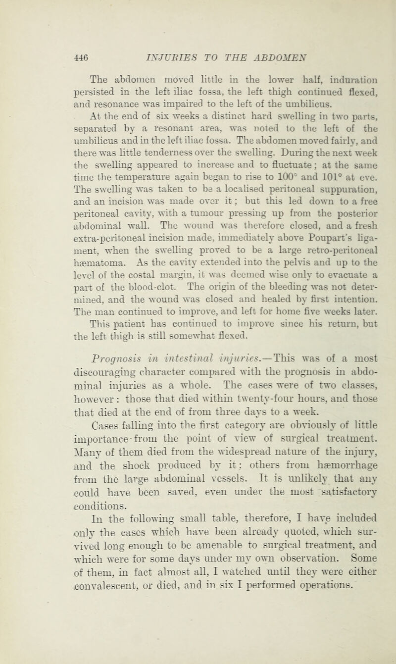 The abdomen moved little in the lower half, induration persisted in the left iliac fossa, the left thigh continued flexed, and resonance was impaired to the left of the umbilicus. At the end of six weeks a distinct hard swelling in two parts, separated by a resonant area, was uoted to the left of the umbilicus and in the left iliac fossa. The abdomen moved fairly, and there was little tenderness over the swelling. Duiing the next week the swelling appeared to increase and to fluctuate; at the same time the temperature again began to rise to 100' and 101° at eve. The swelhng was taken to be a localised peritoneal suppuration, and an incision was made over it ; but this led down to a free peritoneal cavity, with a tumour pressing up from the posterior abdominal wall. The wound was therefore closed, and a fresh extra'j)eritoneal incision made, immediately above Poupart’s hga- ment, when the swelling proved to be a large retro-i^eritoneal htematoma. As the cavity extended into the pelvis and up to the level of the costal margin, it was deemed wise only to evacuate a part of the blood-clot. The origin of the bleeding was not deter- mined, and the wound was closed and healed by first intention. The man continued to improve, and left for home five weeks later. This patient has continued to improve since his return, but the left thigh is still somewhat flexed. Prognosis in intestinal injuries.—This was of a most discouraging character compared with the prognosis in abdo- minal injuries as a whole. The cases were of two classes, however : those that died within twenty-four hours, and those that died at the end of from three days to a week. Cases falling into the first category are obviously of little importance• from the pomt of view of surgical treatment. Many of them died from the widespread natine of the mjury, and the shock produced by it: others from haemorrhage from the large abdominal vessels. It is imlikely that any could have been saved, even under the most satisfactory conditions. In the followmg small table, therefore, I have included only the cases which have been already quoted, which sur- vived long enough to be amenable to surgical treatment, and which were for some days under my own observation. Some of them, in fact almost all, I watched imtil they were either .convalescent, or died, and in six I performed operations.