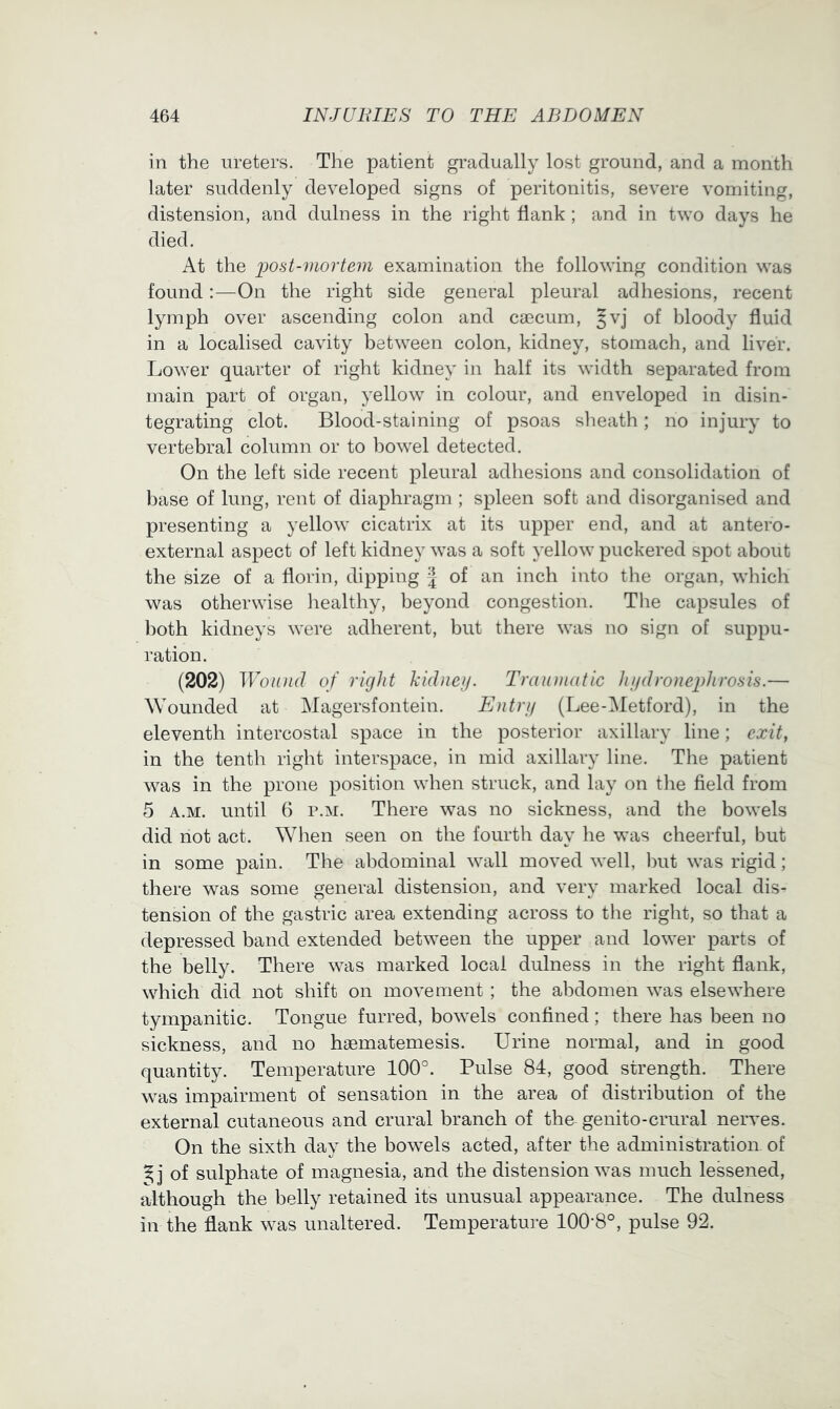 in the ureters. The patient gradually lost ground, and a month later suddenly developed signs of peritonitis, severe vomiting, distension, and dulness in the right flank ; and in two days he died. At the i)Ost-mortem examination the following condition was found:—On the right side general pleural adhesions, recent lymph over ascending colon and caecum, Jvj of bloody fluid in a localised cavity between colon, kidney, stomach, and liver. Lower quarter of right kidney in half its width separated from main part of organ, yellow in colour, and enveloped in disin- tegrating clot. Blood-staining of psoas sheath; no injury to vertebral column or to bowel detected. On the left side recent pleural adhesions and consolidation of base of lung, rent of diaphragm ; spleen soft and disorganised and presenting a yellow cicatrix at its upper end, and at antero- external aspect of left kidney was a soft yellow puckered spot about the size of a florin, dipping J of an inch into tlie organ, which was otherwise liealthy, beyond congestion. The capsules of both kidneys were adherent, but there was no sign of suppu- ration. (202) Wound of right kidueij. Trauuiatic hi/dronejdirosis.— Wounded at Magersfontein. Entri/ (Lee-Metford), in the eleventh intercostal space in the posterior axillary line; exit, in the tenth right interspace, in mid axillary line. The patient was in the prone position when struck, and lay on tlie field from 5 A.M. until 6 r.M. There was no sickness, and the bowels did not act. When seen on the fourth day he was cheerful, but in some pain. The abdominal wall moved well, Init was rigid; there was some general distension, and very marked local dis- tension of the gastric area extending across to the right, so that a depressed band extended between the upper and lower parts of the belly. There was marked local dulness in the right flank, which did not shift on movement ; the abdomen was elsewhere tympanitic. Tongue furred, bowels confined; there has been no sickness, and no haematemesis. Urine normal, and in good quantity. Temperature 100°. Pulse 84, good strength. There was impairment of sensation in the area of distribution of the external cutaneous and crural branch of the genito-crural nerves. On the sixth day the bowels acted, after the administration of of sulphate of magnesia, and the distension was much lessened, although the belly retained its unusual appearance. The dulness in the flank was unaltered. Temperatiu’e 100-8°, pulse 92.