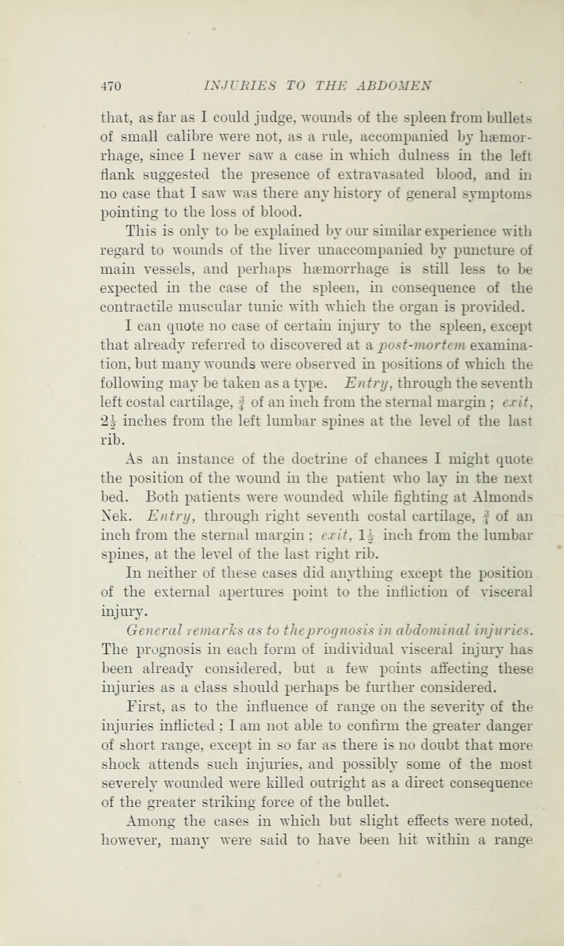 that, as far as I could judge, wounds of the spleen from bullets of small calibre Avere not, as a rule, accompanied by haemor- rhage, since I never saw a case in which dulness in the left dank suggested the presence of extravasated blood, and in no case that I saw was there any history of general symptoms pointing to the loss of blood. This is only to be explained by our similar experience with regard to wounds of the liver unaccompanied by pimcture of main vessels, and perhaps haemorrhage is still less to be expected in the case of the spleen, in consequence of the contractile muscular tunic with which the organ is proAuded. I can quote no case of certain injury to the spleen, except that already referred to discoA’ered at a post-mortem examina- tion, but many wounds were observed in positions of which the following may be taken as a type. Entry, through the seA'enth left costal cartilage, f of an inch from the sternal margin ; exit, '2h inches from the left lumbar spmes at the level of the last rib. As an instance of the doctrine of chances I might quote the position of the wound in the patient who lay in the next bed. Both patients were Avounded while fighting at Almonds Xek. Entry, through right seventh costal cartilage, J of an inch from the sternal margin ; exit, inch from the lumbar spines, at the leA'el of the last right rib. In neither of these cases did anything except the position of the external apertures point to the indiction of visceral injury. General remarks as to tJiej^rognosis in abdominal injuries. The prognosis in each form of mdiA'idual A'isceral injiny has been already considered, but a few points affecting these injuries as a class should perhaps be further considered. First, as to the induence of range on the seA*erity of the injuries indicted : I am not able to confirm the gi’eater danger of short range, except m so far as there is no doubt that more shock attends such mjuries, and possibly some of the most severely woimded were killed outright as a dmect consequence of the greater striking force of the bullet. Among the cases in which but slight effects were noted. howeA'er, many were said to have been hit within a range