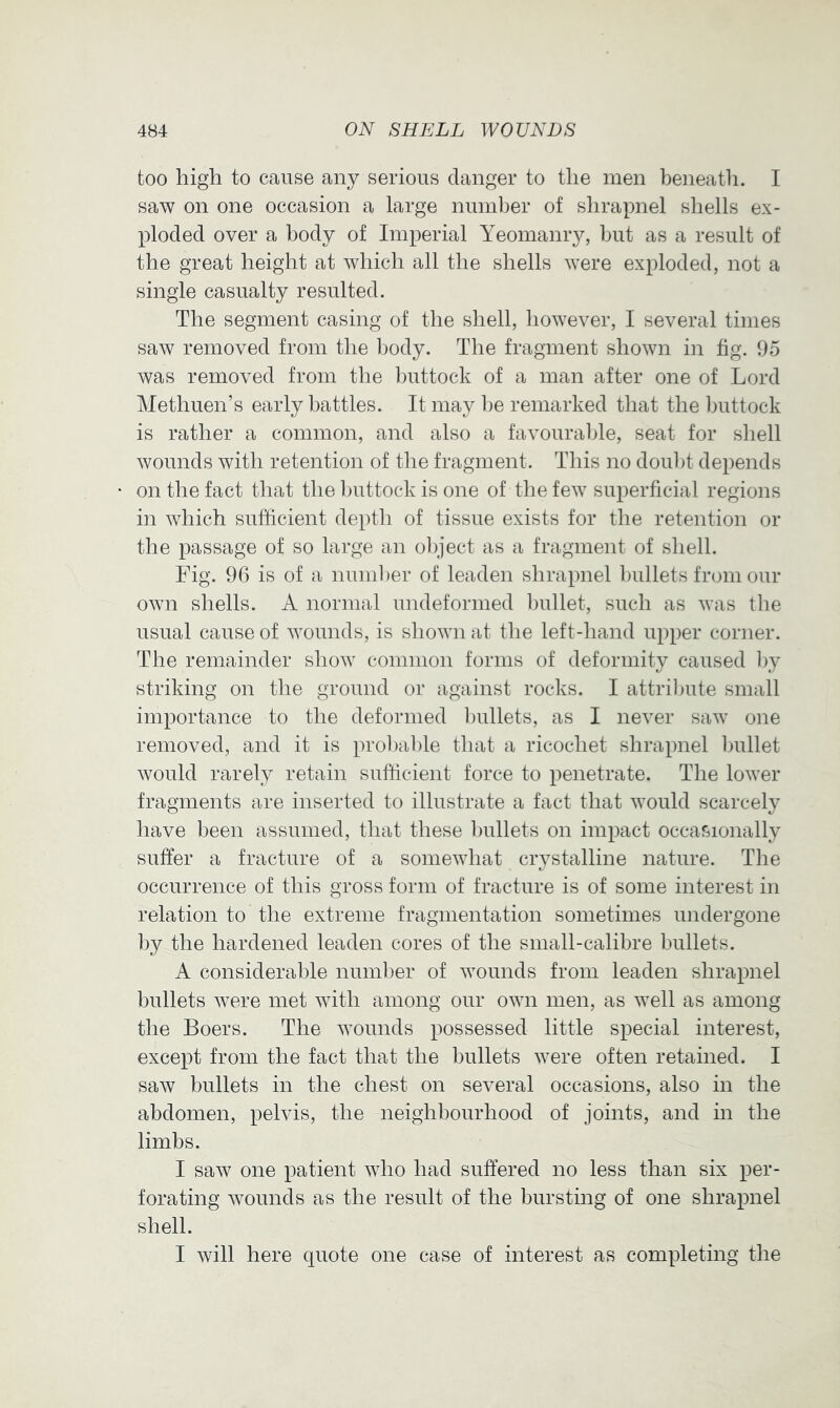 too high to cause any serious danger to the men beneath. I saw on one occasion a large ninnber of shrapnel shells ex- ploded over a body of Imperial Yeomanry, but as a result of the great height at which all the shells were exploded, not a single casualty resulted. The segment casing of the shell, however, I several times saw removed from the body. The fragment shown in fig. 95 was removed from the l)uttock of a man after one of Lord Methuen’s early battles. It may l)e remarked that the ljuttock is rather a common, and also a favourable, seat for shell wounds with retention of the fragment. This no doul)t depends on the fact that the l)uttock is one of the few superficial regions in which sufficient depth of tissue exists for the retention or the passage of so large an ol)ject as a fragment of shell. Fig. 96 is of a number of leaden shrapnel bullets from our own shells. A normal undeformed bullet, such as was tlie usual cause of wounds, is shown at the left-hand upper corner. The remainder show common forms of deformity caused l)y striking on the ground or against rocks. I attribute small importance to the deformed l)ullets, as I never saw one removed, and it is prol)able that a ricochet shrapnel ljullet would rarely retain sufficient force to penetrate. The lower fragments are inserted to illustrate a fact that would scarcely have been assumed, that these ])ullets on impact occasionally suffer a fracture of a somewhat ciystalline nature. The occurrence of this gross form of fracture is of some interest in relation to the extreme fragmentation sometimes undergone ])y the hardened leaden cores of the small-calibre bullets. A considerable number of wounds from leaden shrapnel bullets were met with among our own men, as well as among the Boers. The wounds possessed little special interest, except from the fact that the bullets were often retained. I saw bullets in the chest on several occasions, also in the abdomen, pelvis, the neighbourhood of joints, and in the limbs. I saw one patient who had suffered no less than six per- forating wounds as the result of the bursting of one shrapnel shell. I will here quote one case of interest as completing the