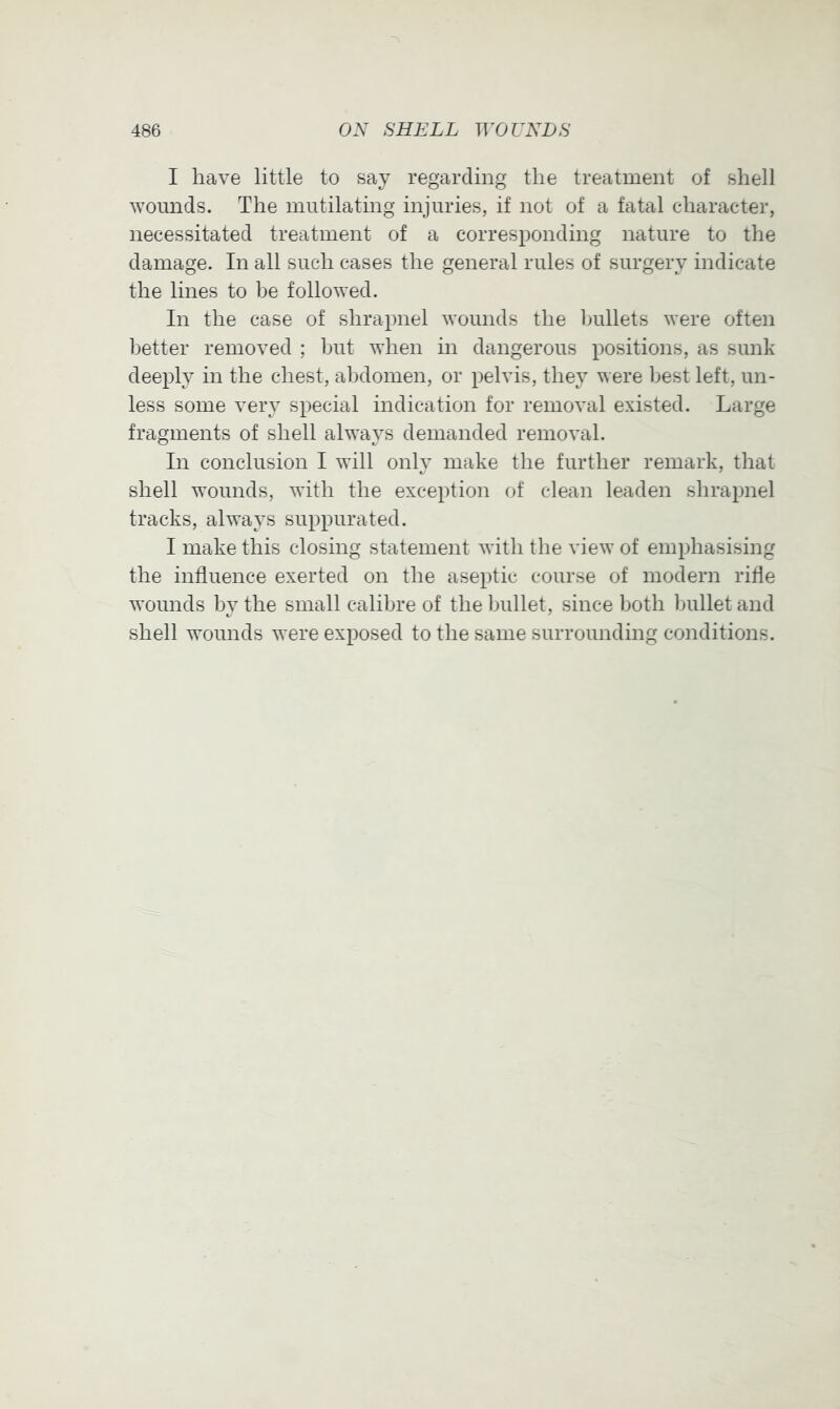 I have little to say regarding the treatment of shell wounds. The mutilating injuries, if not of a fatal cdiaracter, necessitated treatment of a corresponding nature to the damage. In all such cases the general rules of surgery indicate the lines to be followed. In the case of shrapnel wounds the bullets were often better removed ; but when in dangerous positions, as sunk deeply in the chest, abdomen, or pelvis, they were best left, un- less some very special indication for removal existed. Large fragments of shell always demanded removal. In conclusion I will only make the further remark, that shell wounds, with the exception of clean leaden shrapnel tracks, always suppurated. I make this closing statement with the view of emphasising the influence exerted on the aseptic course of modern rifle wounds by the small calibre of the bullet, since both bullet and shell wounds were exposed to the same surrounding conditions.