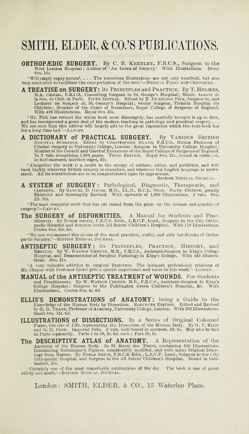 ORTHOPiEDIC SURGERY. By C. B. Keetley, F.R.C.S., Surgeon to the West London Hospital; Author of ‘An Index of Surgery.’ With Illustrations. Demy 8vo. IGs. ‘ Will amply repay perusah . . . The numerous illustrations are not only excellent, but also very conducive to lacilitate the inteipretation of the text.’—Medical Press and Chronicle. A TREATISE on SURGERY: its Principles and Practice. By T. Holmes, M.A. Cantab., P.R.C.S., Consulting Surgeon to St. George’s Hospital; Memb. Associe de la Soc. de Chir. de Paris. Fifth Edition. Edited by T. Pickering Pick, Surgeon to, and Lecturer on Surgery at, St. George’s Hospital; Senior Surgeon, Victoria Hospital for Children; Member of the Court of Examiners, Royal College of Surgeons of England. With 428 Illustrations. Royal 8vo. 30s. ‘Mr. Pick has revised the whole book most thoroughly, has carefully brought it up to date, and has incorporated a great deal of the modern teaching in pathology and practical surgery... . We are sure that this edition will largely add to the great reputation which this text-book has for a long time had.’—Lancet. A DICTIONARY of PRACTICAL SURGERY. By Various British Hospital Surgeons. Edited by Chri.stopher Heath, F.R.C.S., Hulme Professor of Clinical Surgery in University College, London; Surgeon to University College Hospital; Member of the Council and Court of Examiners of the Royal College of Surgeons of England. In 2 vols. comprising 1,864 pages. Third Edition. Royal 8vo. 32s., bound in cloth ; or, in half-morocco, marbled edges, 42s. ‘Altogether the work is a credit to the energy of authors, editor, and publisher, and will rank highly wherever British surgery is consulted, and wherever the English language is under- stood. All its contributors are to be congratulated upon its appearance.’ British Medical Journal. A SYSTEM of SURGERY: Pathological, Diagnostic, Therapeutic, and Operative. By Samuel D. Gross, M.D., LL.D., D.C.L. Oxon. Sixth Edition, greatly Enlarged and thoroughly Revised. With upwards of 1,600 Illustrations. 2 vols. 8vo. £3. 10s. ‘ The most complete work that has yet issued from the press on the science and practice of surgery.’—Lancet. The SURGERY of DEFORMITIES. A Manual for Students and Prac- titioners. By Noble Suith, F.R.C.S. Edin., L.R.C.P. Lond., Surgeon to the City Ortho- paedic Hospital and Surgeon to the All Saints’ Children’s Hospital. With 118 Illustrations. Crown 8vo. 10s. 6d. ‘ We can recommend this as one of the most practical, useful, and able handbooks of Ortho- paedic Surgery.’—British Medical Journal. ANTISEPTIC SURGERY: its Principles, Practice, History, and Results. By W. Watson Chbyne, M.B., F.R.C.S., Assistant-Surgeon to King’s College Hospital, and Demonstrator of Surgical Pathology in King’s College. With 145 Illustra- tions. 8vo. 21s. ‘A verj valuable addition to surgical literature. The intimate professional relations of Mr. Cheyne with Professor Lister give a special importance and value to this work.’—Lancet. MANUAL of the ANTISEPTIC TREATMENT of WOUNDS. For Students and Practitioners. By W. Watson Cheyne, M.B., F.R.C.S., Assistant-Surgeon to King’s College Hospital; Surgeon to the Paddington Green Children’s Hospital, &c. With Illustrations. Crown 8vo. 45. 6d. ELLIS’S DEMONSTRATIONS of ANATOMY: being a Guide to the Knowledge of the Human Body by Dissection. Eleventh Edition. Edited and Revised by G. D. Thane, Professor of Anatomy, University College, London. With 252 Illustrations. Small 8vo. 12s. 6d. ILLUSTRATIONS of DISSECTIONS. In a Series of Original Coloured Plates, the size of Life, representing the Dissection of the Human Body. By G. V. Ellis and G. H. Ford. Imperial folio. 2 vols. half-bound in morocco, £6. 65. May ako be had in Parts separately. Parts 1 to 28, 35. 6d. each ; Part 29, 55. The DESCRIPTIVE ATLAS of ANATOMY. A Eepresentation of ihe Anatomy of the Human Body. In 92 Royal 4to. Plates, containing 550 Illustrations. Introducing Heitzmann’s Figures, considerably modified, and with many Original Draw- ings from Nature. By Noble Smith, F.R.C.S. Edin., L.R.C.P. Lond., Surgeon to the City Orthopaedic Hospital, and Surgeon to the All Saints’ Children’s Hospital. Bound in half- leather, 255. ‘Certainly one of the most remarkable publications of the day The book is one of great utDity and merit.'—British Medical Journal.