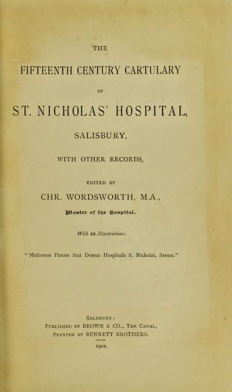 THE FIFTEENTH CENTURY CARTULARY OF ST. NICHOLAS’ HOSPITAL, SALISBURY, WITH OTHER RECORDS, EDITED BY CHR. WORDSWORTH, M.A., of tlje ^Joapltol. N With 22 Illustrations. “ Multorum Pietate Stat Domus Hospitalis S. Nicholai, Sarum.” Salisbury : Published by BROWN & CO., The Canal, Printed by BENNETT BROTHERS. 1902.