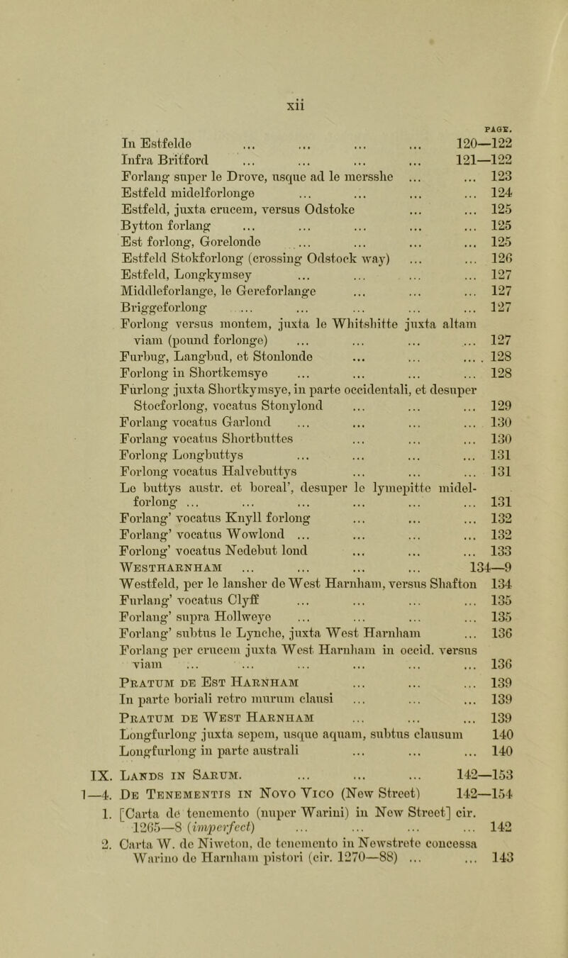FAOE. In Estfel.Ie 120—122 Infra Britford ... ... ... ... 121—122 Forlaug sxiper le Drove, nsqnc fid le raersshc ... ... 123 Estfeld midelforlonge ... ... ... ... 124 Estfeld, jiixta crucem, versus Odstoke ... ... 125 Byttou forlaiig ... ... ... ... ... 125 Est forlong, Gorelondo ... ... ... ... 125 Estfeld Stokforloiig (crossing Odstock way) ... ... 120 Estfeld, Longkymsey ... ... ... ... 127 Middleforlango, le Gereforlange ... ... ... 127 Briggeforlong ... ... ... ... ... 127 Forlong versus luonteni, juxta le Whit.sliitte juxta filtam viaiu (pound forlonge) ... ... ... ... 127 Furling, Langlnid, et Stonlondo ... ... .... 128 Forlong in Sliortkeinsye ... ... ... ... 128 Furlong juxta Sliortkymsye, in parte occidentali, et desuiicr Stocforlong, vocatus Stonylond ... ... ... 129 Forlang vocatus Garlond ... ... ... ... 130 Forlang vocatus Sliortbuttes ... ... ... 130 Forlong’Longbuttys ... ... ... ... 131 Forlong vocatus Halvebuttys ... ... ... 131 Lo buttys austr. et boreal’, desuper le lymepitte niidel- forlong ... ... ... ... ... ... 1.31 Forlang’ vocatus Knyll forlong ... ... ... 132 Forlang’ vocatus Wowloud ... ... ... ... 132 Forlong’vocatus Nedebut loud ... ... ... 133 Westharnham ... ... ... ... 134—9 Westfeld, per le lansher do West Harnliaui, versus Sliaftou 134 Furlang’ vocatus ClytS ... ... ... ... 135 Forlang’supra Hollweyo ... ... ... ... 135 Forlang’ subtus le Lynclio, juxta West Harnham ... 136 Forlang per crucem juxta West Harnham in occid. versus viam ... ... ... ... ... ... 136 Pratum be Est Harnham ... ... ... 139 In jiartc boriali retro murmn clausi ... ... ... 139 Pratum BE West Harnham ... ... ... 139 Lougfurlong juxta sepem, usque aquam, subtus clausum 140 Lougfurloug in jiarte australi ... ... ... 140 IX. Lands in Sarum. ... ... ... 142—153 1—4. De Tenementis in Novo Vico (Now Street) 142—154 1. [Cai’ta do tonemonto (nuper Wariui) in Now Street] cir. 1205—8 {imperfect) ... ... ... ... 142 2. Ofirta W. dc Niweton, do tenemento in Nowstroto concessa Warino de Harnham pistori (cir. 1270—88) ... ... 143