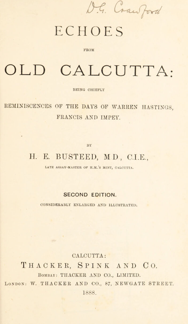 ECHOES FROM OLD CALCUTTA; BEING CHIEFLY REMINISCENCES OF THE DAYS OF WARREN HASTINGS, FRANCIS AND IMPEY. BY H. E. BUSTEED, MD, C.I.E., LATE ASSAY-MASTER OF H.M.’s MINT, CALCUTTA. SECOND EDITION. CONSIDERABLY ENLARGED AND ILLUSTRATED. CALCUTTA: Thacker, Spink and Co. Bombay; THACKER AND CO., LIMITED. London: W. THACKER AND CO., 87, NEWGATE STREET. 1888.