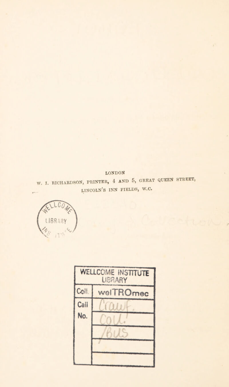 LONDON W. r. RICHARDSON, PRINTER, 4 AND 5, GREAT QDEEN STREET, Lincoln’s inn fields, w.c. WELLCOME INSTmjTE LIBRARY Cell. welTROmec Cati (J No. i 1 i ■