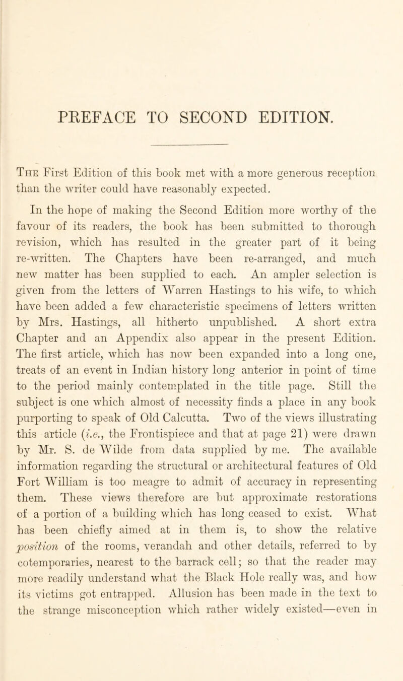 The First Edition of tliis book met with a more generous reception than the writer could have reasonably expected. In the hope of making the Second Edition more worthy of the favour of its readers, the book has been submitted to thorough revision, which has resulted in the greater part of it being re-written. The Chapters have been re-arranged, and much new matter has been supplied to each. An ampler selection is given from the letters of Warren Hastings to his wife, to which have been added a few characteristic specimens of letters written by Mrs. Hastings, all hitherto unpublished. A short extra Chapter and an Appendix also appear in the present Edition. The first article, which has now been expanded into a long one, treats of an event in Indian history long anterior in point of time to the period mainly contemplated in the title page. Still the subject is one which almost of necessity finds a place in any book purporting to speak of Old Calcutta. Two of the views illustrating this article (f.e,, the Frontispiece and that at page 21) were drawn by Mr. S. de Wilde from data supplied by me. The available information regarding the structural or architectural features of Old Fort William is too meagre to admit of accuracy in representing them. These views therefore are but approximate restorations of a portion of a building which has long ceased to exist. What has been chiefly aimed at in them is, to show the relative position of the rooms, verandah and other details, referred to by cotemporaries, nearest to the barrack cell; so that the reader may more readily understand what the Black Hole really was, and how its victims got entrapped. Allusion has been made in the text to the strange misconception which rather widely existed—even in