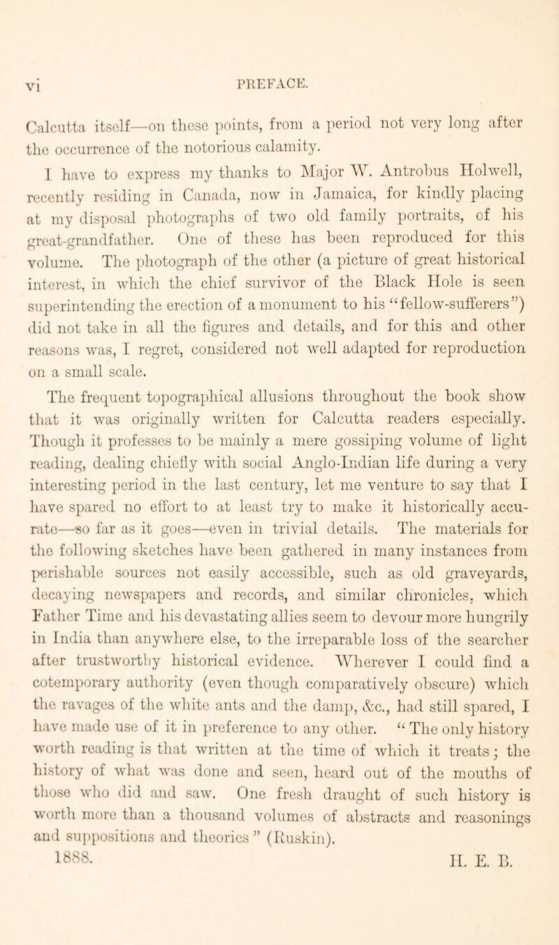 PREFACE. Calcutta itself—on these points, from a period not very long lifter the occurrence of the notorious calamity. 1 have to express my thanks to ISIajor AV. Antrohus Ilohvell, recently residing in Caiuula, now in Jamaica, for kindly placing at my disposal photographs of two old family portraits, of his great-grandfather. One of these has been reproduced for this volume. The ])hotograph of the other (a picture of great historical interest, in which the chief survivor of the Black Hole is seen superintending the erection of a monument to his “fellow-sufferers”) did not take in all the figures and details, and for this and other reasons was, I regret, considered not well adapted for reproduction on a small scale. The frequent topogra})hical allusions throughout the book show that it was originally written for Calcutta readers especially. Though it professes to be mainly a mere gossiping volume of light reading, dealing chiefly with social Anglo-Indian life during a very interesting period in the last century, let me venture to say that I have spared no effort to at least try to make it historically accu- rate—«o far as it goes—even in trivial details. The materials for the following sketches have been gathered in many instances from perishable sources not easily accessible, such as old graveyards, decaying newspapers and records, and similar chronicles, which Father Time and his devastating allies seem to devour more hungrily in India than anywhere else, to the irreparable loss of the searcher after trustworthy historical evidence. AVherever 1 could find a cotemporary authority (even though comparatively obscure) which the ravages of the white ants and the dani]), &c., had still spared, I have made use of it in preference to any other. “ The only history worth reading is that written at the time of wliich it treats; the liistory of what was done and seim, heard out of the mouths of those who did and saw. One fre.sh draught of such history is worth more than a thousand volumes of abstracts and reasonings and su])positions and theories” (Buskin). 1888. 11. E. B.