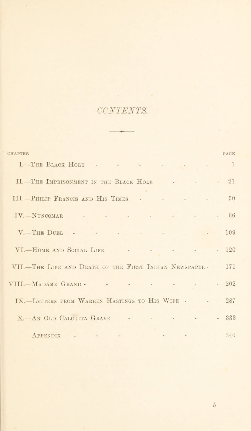 CCXTFXTS. CHAPTER I.—The Black Hole ------ II.—The Imprisonment in the Black Hole III. —Philip Francis and His Times . - . . IV. —Nurcomar ------ V.—The Duel VI.—Home and Social Life . - . . A^II.—The Life and Death of the First Indian Newspaper - VIIL—Madame Grand ------ IX.—Letters from Warren Hastings to His Wife - X.—An Old Calcutta Grave - . - - Appendix . - . . . PAGE 1 - 21 50 - 66 109 - 120 171 - 202 287 - 333 340