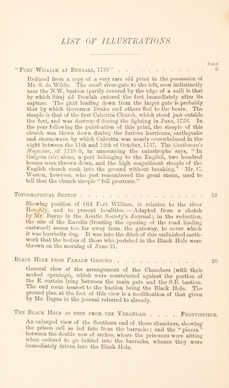 LIST OF ILLUSTIIATIOXS. PAOK “Fort William at Bengall, 1736 ” 6 Beduced from a copy of a very rare old print in the possession of INIr. S. de Wilde, The small river-gate to the left, seen indistinctly near the N.W. bastion (partly covered by the edge of a sail) is that by which Siraj lid Dovvlah entered the fort immediately after its capture. The ghat leading down from the larger gate is probably that by which Governor Drake and others fled to the boats. The steeple is that of the first Calcutta Church, which stood just outside the fort, and was de8troy^d during the fighting in June, 1756, In the year following the publication of this print, the steeple of this church was blown down during the furious hurricane, earthquake and storm-wave by which Calcutta was nearly overwhelmed in the night between the 11th and 12th of October, 1737. The Gentleman’s Marjazine, of 1738-9, in announcing the catastrophe says, “ In Galgota {sic) alone, a port belonging to the English, two hundred houses were thrown down, and the high magnificent steeple of the English church sunk into the ground without breaking,” Mr. C. Weston, however, who just remembered the great storm, used to tell that the church steeple “fell prostrate.” Topographical Sketch 19 Showing position of Old Fort William, in relation to the river Hooahly, and to present localities, — Adapted from a sketch by Mr. Bayne in the Asiatic Society’s Journal; in the reduction, the site of the liavelin (fronting the opening of the road leading eastward) seems too far away from the gateway, to cover which it was hurriedly dug. It was into the ditch of this unfinished earth- work that the bodies of those who perished in the Black Hole were thrown on the morning of June 21. Black Hole from Parade Ground 20 General view of the arrangement of the Chambers (with their arched openings), which were constructed against the portion of the E, curtain lying between the main gate and the S.E. bastion. The end room nearest to the bastion being the Black Hole. The ground plan at the foot of this view is a modification of that given by Mr. Bayne in the journal referred to already. The Black Hole as seen from the Verandah .... Frontispiece. An enlarged view of the Southern end of those chambers, showing the prison cell as led into from the barracks; and the “ piazza ” between the double row of arches, where the prisoners were sitting hen ordered to go behind into the barracks, whence they were immediately driven into the Black Hole.