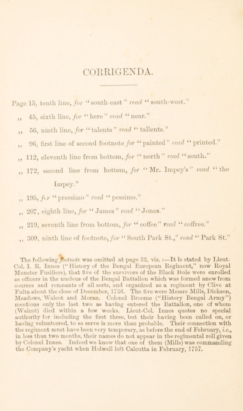 COIIRIGEXDA. Par^e 15, tenth line, for “south-east” read “ south-^vest.” ,, 45, sixth line, for “ liere ” read “ near.” ,, 50, nintli line, for “ talents ” read “ tallents.” ,, 00, first line of second footnote for “painted” read “ printed.” ,, 112, eleventh line from bottom, for “ north ” read “south.” ,, 172, second line from bottom, /or “Mr. Impey’s” read “the Impey.” ,, 105, f-r “ pre.ssimo ” read “ pessimo.” ,, 207, eighth line,/or “ James” read “Jones.” ,, 210, seventh line from bottom, for “ coffee” read “ coffree.” ,, 300, ninth line of footnote,/or “ South Park St.,” read “ Park St.” The following p>otnote was omitted at page 33, viz. ;—It is stated by laeut- Col. I. R. Innes (“History of the Bengal European Regiment,” now Royal Munster Fusiliers), that five of the survivors of the Black Hole were enrolled as officers in the nucleus of the Bengal Battalion which was formed anew from sources and remnants of all sorts, and organized as a regiment by Clive at Fulta about the close of December, 1756. The five were Messrs Mills, Dickson, Meadows, Walcot and Moran. Colonel Broome (“History Bengal Army”) mentions only the last two as having entered the Battalion, one cf whom (Walcot) died within a few weeks. Lieut-Col. Innes quotes no special authority for including the first three, but their having been called on, or having volunteered, to so serve is more than probable. Their connection with the regiment must have been very temporary, as before the end of February, i.c., in lees than two months, their names do not appear in the regimental roll given by Colonel Innes. Indeed we know that one of them (Mills) was commanding the Company’s yacht when Holwell left Calcutta in February, 1757.