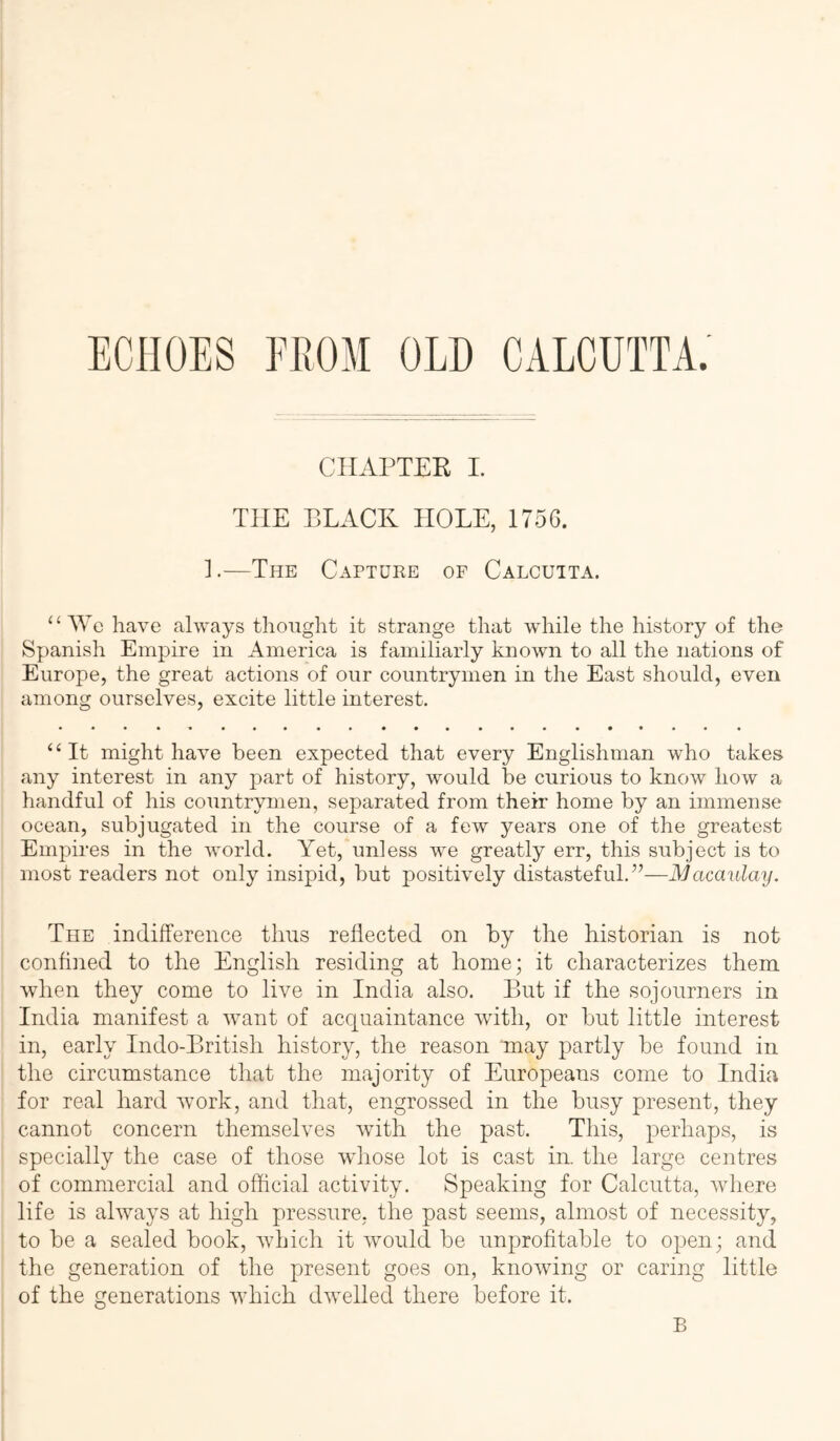 ECHOES FROM OLD CALCUTTA. CHAPTEK 1. THE BLACK HOLE, 1756. ].—The Capture of Calcutta. “ We have always thought it strange that while the history of the Spanish Empire in America is familiarly known to all the nations of Europe, the great actions of our countrymen in the East should, even among ourselves, excite little interest. ‘‘It might have been expected that every Englishman who takes any interest in any part of history, would be curious to know how a handful of his countrymen, separated from their home by an immense ocean, subjugated in the course of a few years one of the greatest Empires in the world. Yet, unless we greatly err, this subject is to most readers not only insipid, but positively distasteful.”—Macaulay. The indiiference thus reflected on by the historian is not confined to the English residing at home; it characterizes them when they come to live in India also. But if the sojourners in India manifest a want of acquaintance with, or but little interest in, early Indo-Britisli history, the reason may partly be found in the circumstance that the majority of Europeans come to India for real hard work, and that, engrossed in the busy present, they cannot concern themselves with the past. This, perhaps, is specially the case of those whose lot is cast in. the large centres of commercial and official activity. Speaking for Calcutta, where life is always at high pressure, the past seems, almost of necessity, to be a sealed book, which it would be unprofitable to open; and the generation of the present goes on, knowing or caring little of the generations which dwelled there before it.