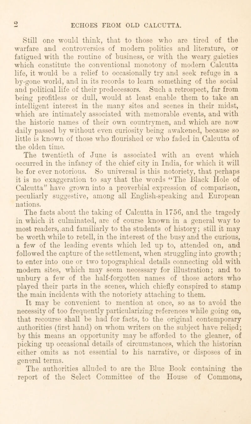 ‘7 ECHOES FROM OLD CALCUTTA. Still one would think, that to those who are tired of the warfare and controversies of modern politics and literature, or fatigued with the routine of business, or with the weary gaieties Avhich constitute the conventional monotonv of modern Calcutta life, it would he a relief to occasionally try and seek refuge in a hy-gone world, and in its records to learn something of the social and political life of tlieir predecessors. Such a retrospect, far from being profitless or dull, would at least enable them to take an intelligent interest in the many sites and scenes in their midst, which are intimately associated with memorable events, and with the historic names of their own countrymen, and which are now daily passed by without even curiosity l)eing awakened, because so little is known of those who flourished or who faded in Calcutta of the olden time. The twentieth of June is associated with an event which, occurred in the infancy of the chief city in India, for which it will he for ever notorious. So universal is this notoriety, that perhaps it is no exaggeration to say that the words “The Jllack Hole of Calcutta” have grown into a proverbial expression of comparison, peculiarly suggestive, among all English-speaking and European nations. The facts about the taking of Calcutta in 1756, and the tragedy in which it culminated, are of course known in a general way to most readers, and familiarly to the students of history; still it may he worth while to retell, in the interest of the busy and the curious, a few of the leading events which led up to, attended on, and followed the capture of the settlement, when struggling into growth; to enter into one or two topographical details connecting old with modem sites, which may seem necessary for illustration; and to unbury a few of the half-forgotten names of those actors who played their parts in the scenes, which chiefly conspired to stamp the main incidents with the notoriety attaching to them. It may be convenient to mention at once, so as to avoid the necessity of too frequently particularizing references while going on, that recourse shall he had for facts, to the original contemporary authorities (first hand) on whom writers pn the subject have relied; by this means an opportunity may be alforded to the gleaner, of picking up occasional details of circumstances, which the historian either omits as not essential to his narrative, or disposes of in general terms. The authorities alluded to are the Tdiie Book containing the report of the Select Committee of the House of Commons,