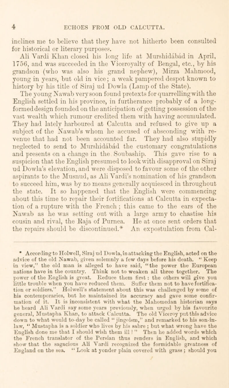 inclines me to believe that they have not liitherto been consulted for historical or literary purposes. Ali Yardi Khan closed his hmg life at IMurshidabad in April, 175G, and was succeeded in the Yiceroyalty of llengal, etc., by liis grandson (who was also his grand nephew), Mirza IMahmood, young in years, but old in vice; a Aveak pampered despot known to history by his title of Siraj ud Dowla (Lamp of the State). The young XaAvab very soon found pretexts for quarrelling Avith the English settled in his province, in furtherance probably of a long- formed design founded on the anticipation of getting possession of the vast Avealth Avhich rumour credited them Avith having accumulated. They had lately harboured at Calcutta and refused to giA'e up a subject of the XaAvab’s Avhom he accused of absconding Avith re- venue that had not been accounted far. They had also stupidly neglected to send to IMurshidabad the customary congratulations and presents on a change in the Soubaship. This gave rise to a suspicion that the English presumed to lookAvith disapproval on Siraj ud DoAvla’s elevation, and Avere disposed to favour some of the other aspirants to the IMusnud, as Ali Yardhs nomination of his grandson to succeed him, Avas by no means generally acquiesced in throughout the state. It so happened that the English Avere commencing about this time to repair their fortifications at Calcutta in expecta- tion of a rupture Avith the French ; this came to the ears of the NaAvab as he Avas setting out Avith a large army to chastise his cousin and rival, the Kaja of Purnea. He at once sent orders that the repairs should be discontinued.'*^ An expostulation from Cal- * According to Holwell, Siraj ud Dowla, in attacking the English, acted on the advice of the old Nawab, given solemnly a few days before his death. “ Keep in view,” the old man is alleged to have said, “the power the European nations have in the country. Think not to weaken all three together. The power of the English is great. Keduce them first : the others will give you little trouble when you have reduced them. Suffer them not to have fortifica- tion or soldiers.” HolwelTs statement about this was challenged by some of his contemporaries, but he maintained its accuracy and gave some conhr- mation of it. It is inconsistent with what the Mahomedan historian says he heard Ali Vardi say some years previously, when urged by his favourite general, Mustapha Khan, to attack ('alcxitta. The old Viceroy put this advice down to what w'ould to-day be called “ jingoi.sm,” and remarked to his son-in- law, “ Mustapha is a soldier who lives by his sabre ; but w'hat wrong have the English done me that I should wish them ill ? ” Then he added w'ords which the French translator of the Persian thus renders in English, and which show that the sagacious Ali Vardi recognized the formidable greatness of England on the sea. “ Look at yonder plain covered with grass ; should you