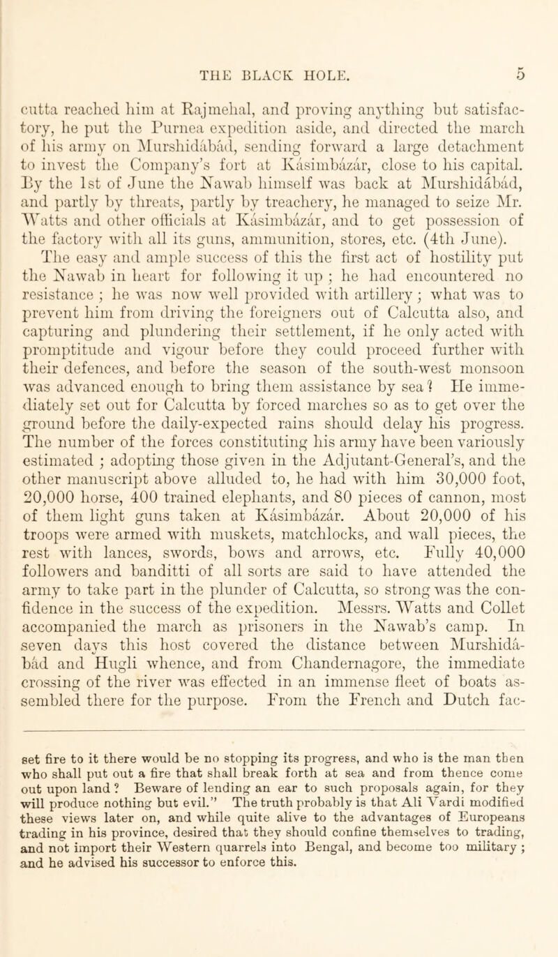 cutta reached him at Rajmehal, and proving anything but satisfac- tory, he put the Purnea expedition aside, and directed the inarch of his army on iMurshidiibad, sending forward a large detachment to invest the Company’s fort at Kasimbazar, close to his capital. Py the 1st of June the IS^awab himself was back at Murshidabad, and partly by threats, partly by treachery, lie managed to seize Mr. AVatts and other officials at Kasimbazar, and to get possession of the factory with all its guns, ammunition, stores, etc. (4th June). The easy and ample success of this the first act of hostility put the Kawab in heart for following it up ; he had encountered no resistance ; he was now well ])rovided with artillery; what was to prevent him from driving the foreigners out of Calcutta also, and capturing and plundering their settlement, if he only acted with promptitude and vigour before they could proceed further with their defences, and before the season of the south-west monsoon was advanced enough to bring them assistance by sea 1 He imme- diately set out for Calcutta by forced marches so as to get over the ^ground before the daily-expected rains should delay his progress. The number of the forces constituting his army have been variously estimated ; adopting those given in the Adjutant-General’s, and the other manuscript above alluded to, he had wdth him 30,000 foot, 20,000 horse, 400 trained elephants, and 80 pieces of cannon, most of them light guns taken at Kasimbazar. About 20,000 of his troops were armed with muskets, matchlocks, and Avail pieces, the rest with lances, swords, boAvs and arroAvs, etc. Fully 40,000 folloAvers and banditti of all sorts are said to have atteiided the army to take part in the plunder of Calcutta, so strong Avas the con- fidence in the success of the expedition. Messrs. AVatts and Collet accompanied the march as })risoners in the Kawab’s camp. In seven daA^s this host covered the distance betAveen Alurshida- bad and Hugh Avhence, and from Chandernagore, the immediate crossing of the river Avas effected in an immense fleet of boats as- sembled there for the purpose. From the French and Dutch fac- set fire to it there would be no stopping its progress, and who is the man then who shall put out a fire that shall break forth at sea and from thence come out upon land? Beware of lending an ear to such proposals again, for they will produce nothing but evil.’’ The truth probably is that Ali Vardi modified these views later on, and while quite alive to the advantages of Europeans trading in his province, desired that they should confine themselves to trading, and not import their Western quarrels into Bengal, and become too military ; and he advised his successor to enforce this.